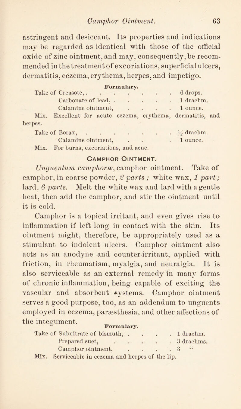 astringent and desiccant. Its properties and indications may be regarded as identical with those of the official oxide of zinc ointment, and may, consequently, be recom¬ mended in the treatment of excoriations, superficial ulcers, dermatitis, eczema, erythema, herpes, and impetigo. Formulary. Take of Creasote,.6 drops. Carbonate of lead, ..... 1 drachm. Calamine ointment, .... 1 ounce. Mix. Excellent for acute eczema, erythema, dermatitis, and herpes. Take of Borax,.drachm. Calamine ointment, . . .1 ounce. Mix. For burns, excoriations, and acne. Camphor Ointment. Unguentum camphorse, camphor ointment. Take of camphor, in coarse powder, 2 parts ; white wax, 1 part; lard, 6 parts. Melt the white wax and lard with a gentle heat, then add the camphor, and stir the ointment until it is cold. Camphor is a topical irritant, and even gives rise to inflammation if left long in contact with the skin. Its ointment might, therefore, be appropriately used as a stimulant to indolent ulcers. Camphor ointment also acts as an anodyne and counter-irritant, applied with friction, in rheumatism, myalgia, and neuralgia. It is also serviceable as an external remedy in many forms of chronic inflammation, being capable of exciting the vascular and absorbent systems. Camphor ointment serves a good purpose, too, as an addendum to unguents employed in eczema, parsesthesia, and other affections of the integument. Formulary. Take of Subnitrate of bismuth, .... 1 drachm. Prepared suet,.3 drachms. Camphor ointment, . . . . 3 “ Mix. Serviceable in eczema and herpes of the lip.