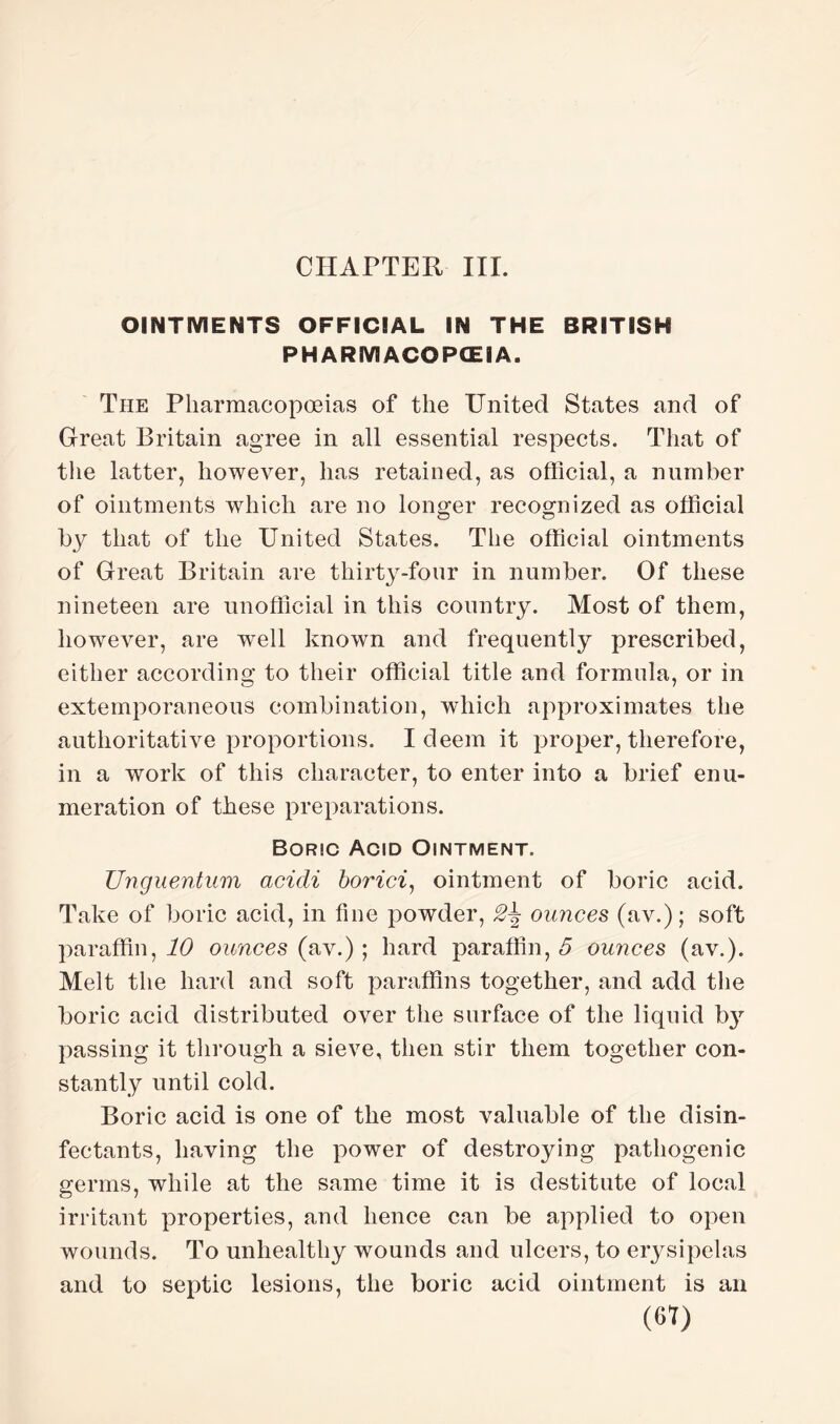 CHAPTER III. OINTMENTS OFFICIAL IN THE BRITISH PH ARMACOPCEI A. The Pharmacopoeias of the United States and of Great Britain agree in all essential respects. That of the latter, however, has retained, as official, a number of ointments which are no longer recognized as official by that of the United States. The official ointments of Great Britain are thirty-four in number. Of these nineteen are unofficial in this country. Most of them, however, are wrell known and frequently prescribed, either according to their official title and formula, or in extemporaneous combination, which approximates the authoritative proportions. I deem it proper, therefore, in a work of this character, to enter into a brief enu¬ meration of these preparations. Boric Acid Ointment. Unguentum acicli borici, ointment of boric acid. Take of boric acid, in fine powder, ounces (av.); soft paraffin, id ounces (av.) ; hard paraffin, 5 ounces (av.). Melt the hard and soft paraffins together, and add the boric acid distributed over the surface of the liquid h}' passing it through a sieve, then stir them together con¬ stantly until cold. Boric acid is one of the most valuable of the disin¬ fectants, having the power of destroying pathogenic germs, while at the same time it is destitute of local irritant properties, and hence can be applied to open wounds. To unhealthy wounds and ulcers, to erysipelas and to septic lesions, the boric acid ointment is an (61)