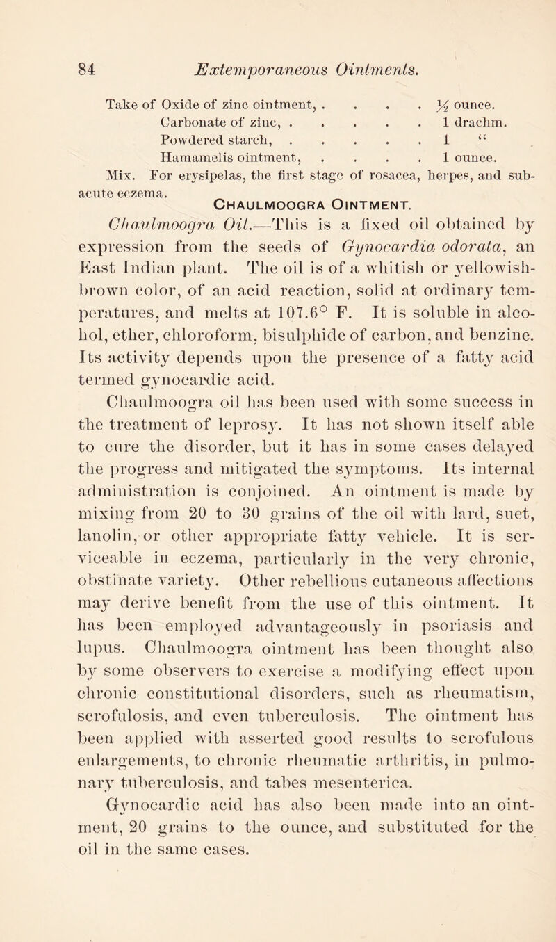 Take of Oxide of zinc ointment, Carbonate of zinc, . Powdered starch, Hamamelis ointment, y2 ounce. 1 drachm. 1 “ 1 ounce. Mix. For erysipelas, the first stage of rosacea, herpes, and sub¬ acute eczema. Chaulmoogra Ointment. Chaulmoogra Oil.—This is a fixed oil obtained by expression from the seeds of Gynocardia odorata, an East Indian plant. The oil is of a whitish or yellowisli- brown color, of an acid reaction, solid at ordinary tem¬ peratures, and melts at 107.6° F. It is soluble in alco¬ hol, ether, chloroform, bisulphide of carbon, and benzine. Its activity depends upon the presence of a fatty acid termed gynocardic acid. Chaulmoogra oil has been used with some success in the treatment of leprosy. It has not shown itself able to cure the disorder, but it has in some cases delayed the progress and mitigated the symptoms. Its internal administration is conjoined. An ointment is made by mixing from 20 to 30 grains of the oil with lard, suet, lanolin, or other appropriate fatty vehicle. It is ser¬ viceable in eczema, particularly in the very chronic, obstinate variety. Other rebellious cutaneous affections may derive benefit from the use of this ointment. It has been employed advantageously in psoriasis and lupus. Chaulmoogra ointment has been thought also by some observers to exercise a modifying effect upon chronic constitutional disorders, such as rheumatism, scrofulosis, and even tuberculosis. The ointment has been applied with asserted good results to scrofulous enlargements, to chronic rheumatic arthritis, in pulmo¬ nary tuberculosis, and tabes mesenterica. Gvnocardic acid has also been made into an oint- ment, 20 grains to the ounce, and substituted for the oil in the same cases.