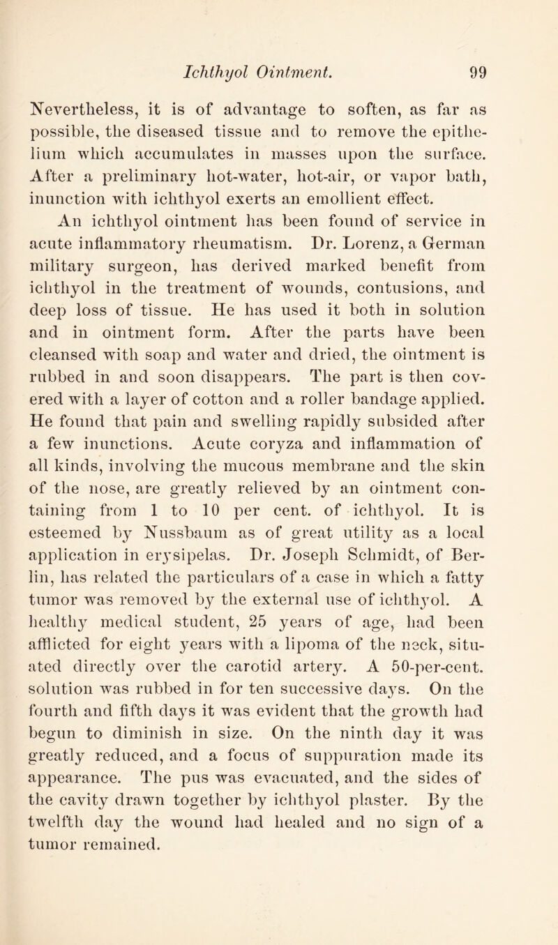 Nevertheless, it is of advantage to soften, as far as possible, the diseased tissue and to remove the epithe¬ lium which accumulates in masses upon the surface. After a preliminary hot-water, hot-air, or vapor bath, inunction with ichthyol exerts an emollient effect. An ichthyol ointment has been found of service in acute inflammatory rheumatism. Dr. Lorenz, a German military surgeon, has derived marked benefit from ichthyol in the treatment of wounds, contusions, and deep loss of tissue. He has used it both in solution and in ointment form. After the parts have been cleansed writh soap and water and dried, the ointment is rubbed in and soon disappears. The part is then cov¬ ered with a layer of cotton and a roller bandage applied. He found that pain and swelling rapidly subsided after a few inunctions. Acute coryza and inflammation of all kinds, involving the mucous membrane and the skin of the nose, are greatly relieved by an ointment con¬ taining from 1 to 10 per cent, of ichthyol. It is esteemed by Nussbaum as of great utility as a local application in er3’sipelas. Dr. Joseph Schmidt, of Ber¬ lin, has related the particulars of a case in which a fatty tumor was removed by the external use of ichthyol. A healthy medical student, 25 years of age, had been afflicted for eight years with a lipoma of the neck, situ¬ ated directly over the carotid artery. A 50-per-cent, solution was rubbed in for ten successive da}rs. On the fourth and fifth days it was evident that the growth had begun to diminish in size. On the ninth day it was greatly reduced, and a focus of suppuration made its appearance. The pus was evacuated, and the sides of the cavity drawn together by ichthyol plaster. By the twelfth day the wound had healed and no sign of a tumor remained.