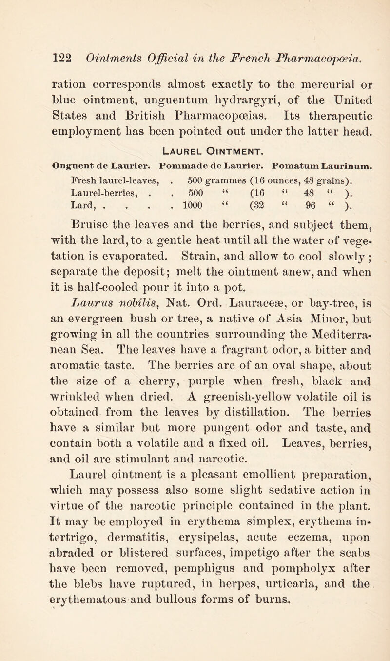 ration corresponds almost exactly to the mercurial or blue ointment, unguentum hydrargyri, of the United States and British Pharmacopoeias. Its therapeutic employment has been pointed out under the latter head. Laurel Ointment. Onguent de Laurier. Pommade de L,aurier. Pomatum Laurinum. Fresh laurel-leaves, . 500 grammes (16 ounces, 48 grains). Laurel-berries, . . 500 “ (16 “ 48 “ ). Lard, .... 1000 “ (32 “ 96 “ ). Bruise the leaves and the berries, and subject them, with the lard, to a gentle heat until all the water of vege¬ tation is evaporated. Strain, and allow to cool slowly ; separate the deposit; melt the ointment anew, and when it is half-cooled pour it into a pot. Laurus nobilis, Nat. Ord. Lauracese, or bay-tree, is an evergreen bush or tree, a native of Asia Minor, but growing in all the countries surrounding the Mediterra¬ nean Sea. The leaves have a fragrant odor, a bitter and aromatic taste. The berries are of an oval shape, about the size of a cherry, purple when fresh, black and wrinkled when dried. A greenish-yellow volatile oil is obtained from the leaves by distillation. The berries have a similar but more pungent odor and taste, and contain both a volatile and a fixed oil. Leaves, berries, and oil are stimulant and narcotic. Laurel ointment is a pleasant emollient preparation, which may possess also some slight sedative action in virtue of the narcotic principle contained in the plant. It may be employed in erythema simplex, erythema in¬ tertrigo, dermatitis, erysipelas, acute eczema, upon abraded or blistered surfaces, impetigo after the scabs have been removed, pemphigus and pompholyx after the blebs have ruptured, in herpes, urticaria, and the erythematous and bullous forms of burns.