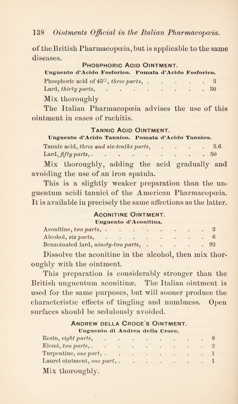 of the British Pharmacopoeia, but is applicable to the same diseases. Phosphoric Acid Ointment. Unguento d’Acido Fosforico. Pomata d’Acido Fosforico. Phosphoric acid of 45°, three parts, ..... 3 Lard, thirty parts, ........ 30 Mix thoroughly The Italian Pharmacopoeia advises the use of this ointment in cases of rachitis. Tannic Acid Ointment. Unguento d’Acido Tannico. Pomata d’Acido Tannico. Tannic acid, three and six-tenths parts, .... 3.6 Lard, fifty parts,.. 50 Mix thoroughly, adding the acid gradually and avoiding the use of an iron spatula. This is a slightly weaker preparation than the un- guentum acidi tannici of the American Pharmacopoeia. It is available in precisely the same affections as the latter. Aconitine Ointment. Unguento d’Aconitina. Aconitine, two parts, . . ..2 Alcohol, six parts, ........ 6 Benzoinated lard, ninety-two parts,.92 Dissolve the aconitine in the alcohol, then mix thor¬ ough^ with the ointment. This preparation is considerably stronger than the British unguentum aconitinae. The Italian ointment is used for the same purposes, but will sooner produce the characteristic effects of tingling and numbness. Open surfaces should be sedulously avoided. Andrew della Croce s Ointment. Unguento di Andrea della Croce. Resin, eight parts, ........ 8 Elemi, two parts,. ........ 2 Turpentine, one part, ........ 1 Laurel ointment, one part, . ...... 1