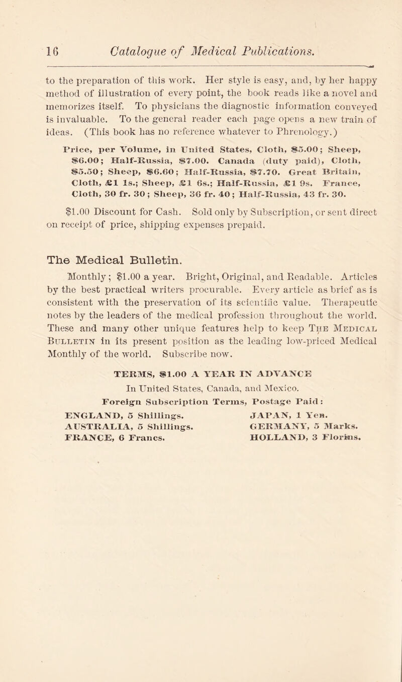 to the preparation of this work. Her style is easy, and, by her happy method of illustration of every point, the book reads like a novel and memorizes itself. To physicians the diagnostic information conveyed is invaluable. To the general reader each page opens a new train of ideas. (This book has no reference whatever to Phrenology.) Price, per Volume, in United States, Cloth, 85.00; Sheep, 86.00; Half-Russia, 87.00. Canada (duty paid), Cloth, 85.50; Sheep, 86.60; Half-Russia, 87.70. Great Britain, Cloth, Ml Is.; Sheep, 6s.; Half-Russia, Jgl 9s. France, Cloth, 30 fr. 30 ; Sheep, 36 fr. 40; Half-Russia, 43 fr. 30. $1.00 Discount for Cash. Sold only by Subscription, or sent direct on receipt of price, shipping expenses prepaid. The Medical Bulletin. Monthly; $1.00 a year. Bright, Original, and Readable. Articles by the best practical writers procurable. Every article as brief as is consistent with the preservation of its scientific value. Therapeutic notes b}^ the leaders of the medical profession throughout the world. These and many other unique features help to keep Tiie Medical Bulletin in its present position as the leading low-priced Medical Monthly of the world. Subscribe now. TERMS, 81.00 A YEAR IN ADVANCE In United States, Canada, and Mexico. Foreign Subscription Terms, Postage Paid: ENGLAND, 5 Shillings. AUSTRALIA, 5 Shillings. FRANCE, 6 Francs. JAPAN, 1 Yen. GERMANY, 5 Marks. HOLLAND, 3 Florins