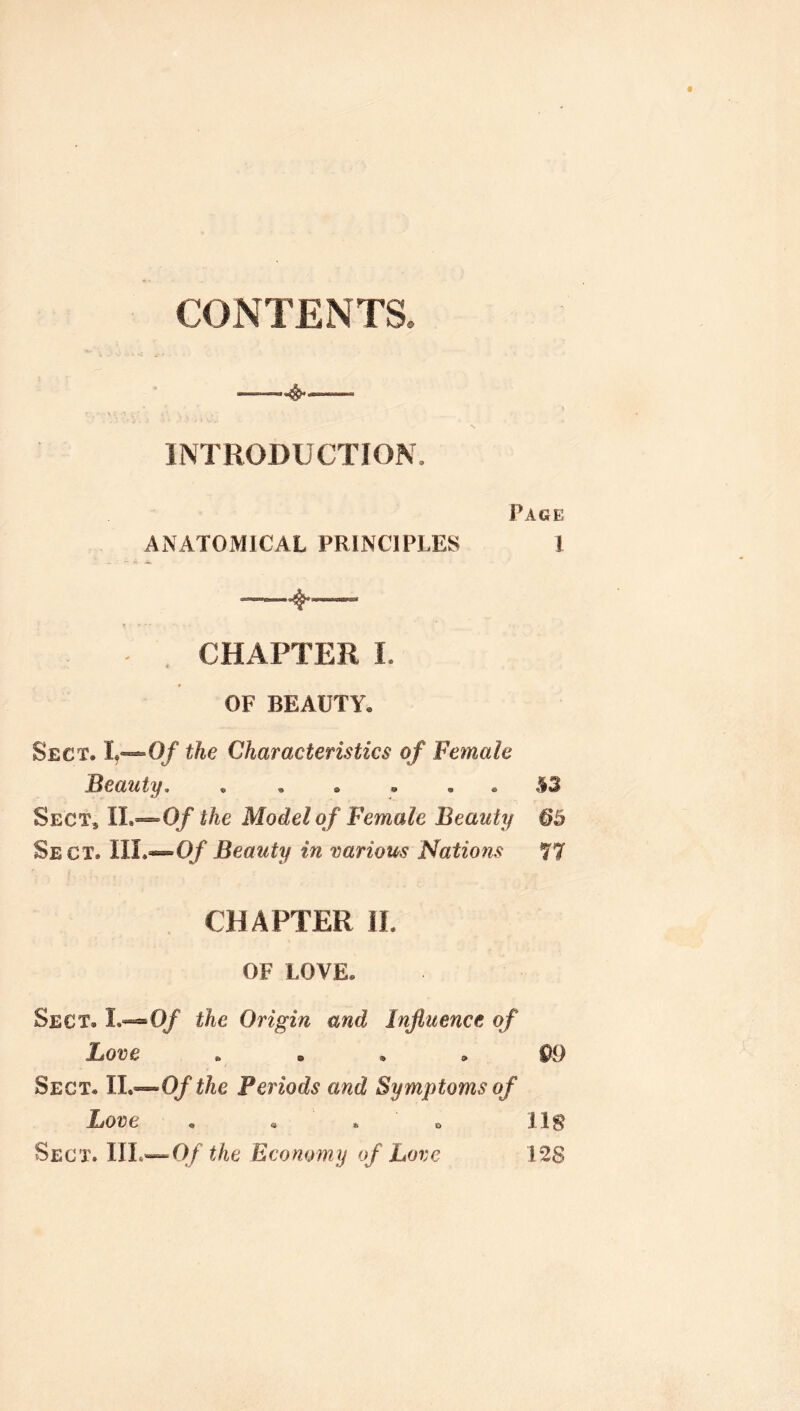 CONTENTS. —^— INTRODUCTION. Page ANATOMICAL PRINCIPLES ! CHAPTER 1. OF BEAUTY, Sect. 1^—0/ the Characteristics of Female Beauty S3 Sect, IL—0/ the Model of Female Beauty 65 Sect. IIL—0/Beauty in various Nations 77 CHAPTER II. OF LOVE. Sect. L«®0/ the Origin and Influence of Love .... QO Sect. II.—O/ the Periods and Symptoms of Love , , . o lls Sect. IIL—0/ the Economy of Love 1*28