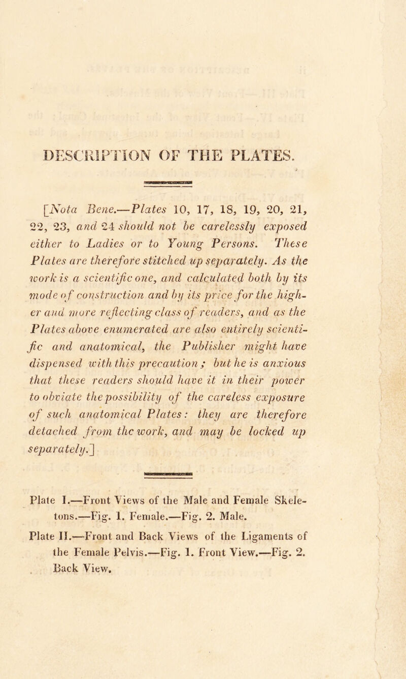 DESCRIPTION OF THE PLATES. [iVo^a Bene.—Plates 10, 17, 18, 19, 20, 21, 22, 23, and 24 should not he carelessly exposed either to Ladies or to Young Persons. These Plates are therefore stitched up separately. As the work is a scientific one, and calculated both by its 7node o f construction and by its price for the high- er and more reflecting class of readers, and as the Plates above enumerated are also entirely scienti- fic and anatomical, the Publisher might have dispensed with this precaution ; but he is anxious that these readers should have it in their power to obviate the possibility of the careless exposure of such anatomical Plates: they are therefore detached from the work, and may be locked up separately.^] Plate I.—Front Views of the Male and Female Skele- tons.—Fig. 1, Female.—Fig. 2. Male. Plate II.—Front and Back Views of the Ligaments of the Female Pelvis.—Fig. 1. Front View.—Fig. 2. Back View,