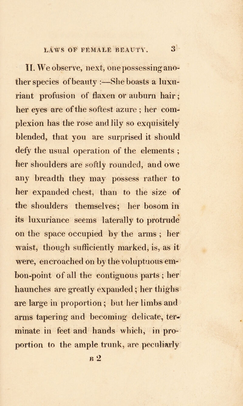 11. We observe, next, one possessing ano- ther species of beauty :—She boasts a luxu- riant profusion of flaxen or auburn hair; her eyes are of the softest azure ; her com- plexion has the rose and lily so exquisitely blended, that you are surprised it should defy the usual operation of the elements ; her shoulders are softly rounded, and owe any breadth they may possess rather to her expanded chest, than to the size of the shoulders themselves; her bosom in its luxuriance seems laterally to protrude on the space occupied by the arms ; her waist, though sufficiently marked, is, as it were, encroached on by the voluptuous em- bon-point of all the contiguous parts ; her haunches are greatly expanded; her thighs are large in proportion; but her limbs and arms tapering and becoming delicate, ter- minate in feet and hands which, in pro- portion to the ample trunk, are peculiarly B 2