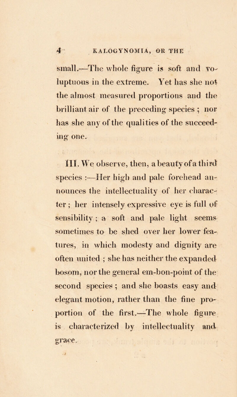 smalL^Tlio whole figure is soft and vo^ liiptuoHS ill the extreme. Yet has she not the almost measured proportions and the brilliant air of the preceding species ; nor has she any of the cpialities of the succeed-- ing one, III. We observe, then, a beauty of a third species :—Her high and pale forehead an- nounces the intellectuality of her charac- ter ; her intensely expressive eye is full of sensibility ; a soft and pale light seems sometimes to be shed over her lower fea- tures, in which modesty and dignity are often united ; she has neither the expanded bosom, nor the general em-bon-point of the second species ; and she boasts easy and elegant motion, rather than the fine pro- portion of the first.—The whole figure is characterized bv intellectuality and