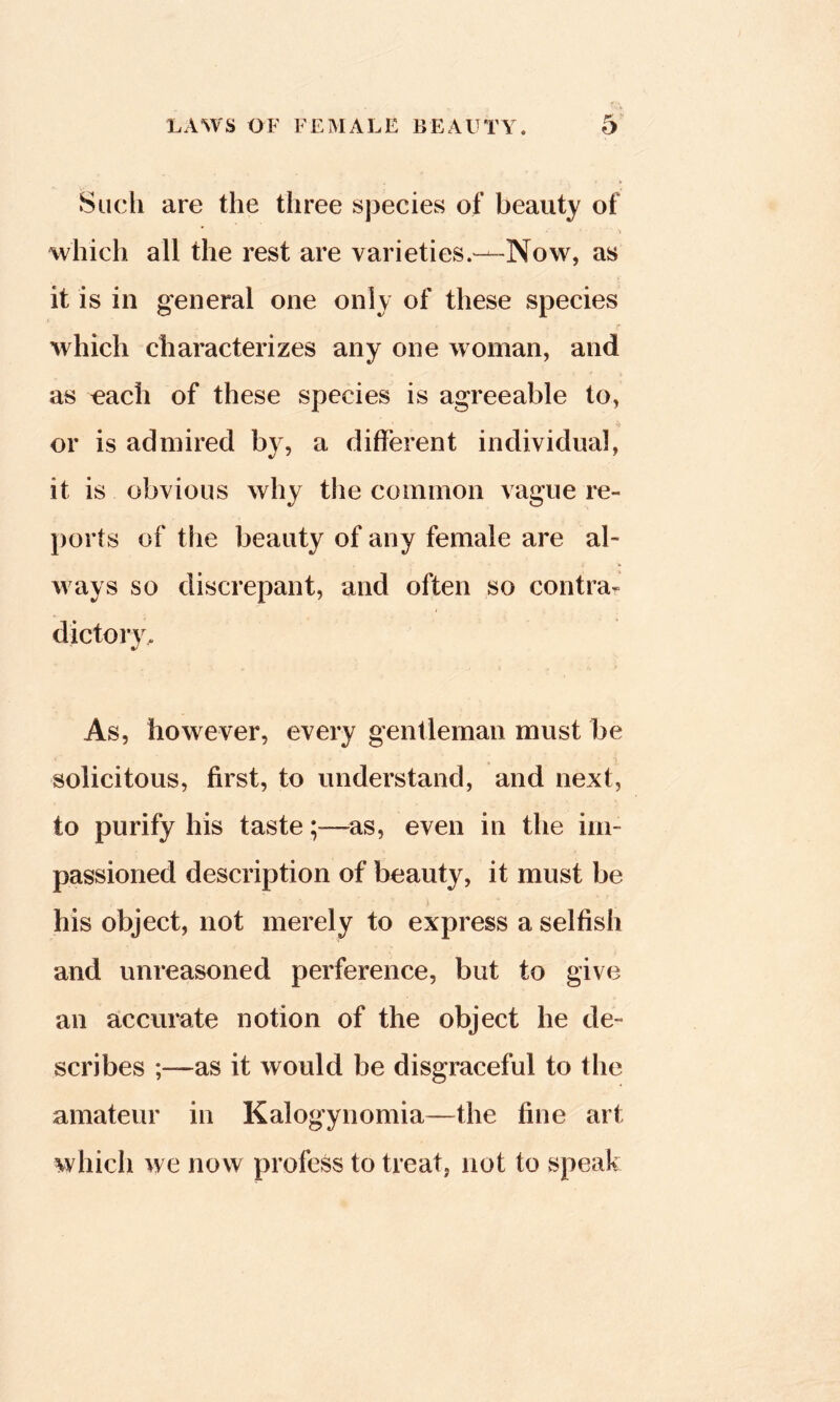 Such are the three sj3ecies of beauty of which all the rest are varieties.—Now, as it is in general one only of these species which characterizes any one woman, and as each of these species is agreeable to, or is admired by, a different individual, it is obvious why the common vague le- })orts of the beauty of any female are al- w ays so discrepant, and often so contra- As, however, every gentleman must be solicitous, first, to understand, and next, to purify his taste;—as, even in the im- passioned description of beauty, it must be his object, not merely to express a selfish and unreasoned perference, but to give an accurate notion of the object he de- scribes as it would be disgraceful to the amateur in Kalogynomia—the fine art which we now profess to treat, not to speak