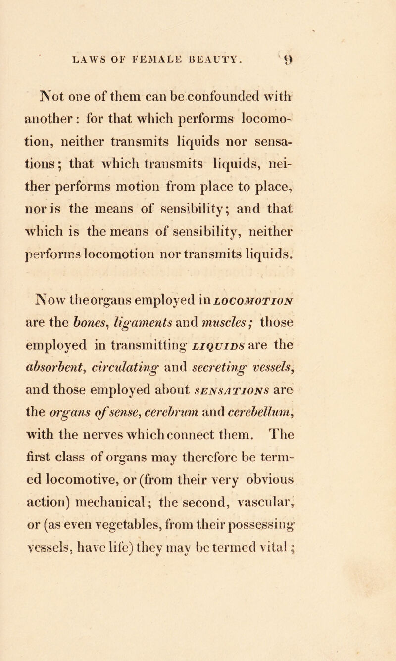 Not ODO of them can be confounded with another: for that which performs locomo- tion, neither transmits liquids nor sensa- tions ; that which transmits liquids, nei- ther performs motion from place to place, nor is the means of sensibility; and that which is the means of sensibility, neither performs locomotion nor transmits liquids. Now theorgans employed in locomotion are the hones^ ligaments and muscles; those employed in transmitting x/Qf/zos'are the absorbent, circulating and secreting vessels^ and those employed about sensations are the organs of sense, cerebrum and cerebellum, with the nerves which connect them. The first class of organs may therefore be term- ed locomotive, or (from their very obvious action) mechanical; the second, vascular, or (as even vegetables, from their possessing vessels, have life) they may be termed vital;