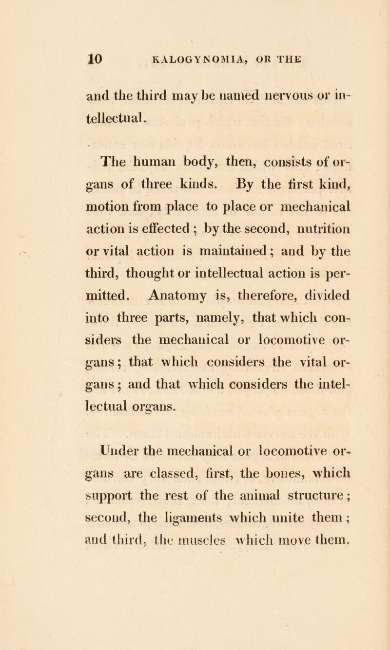 and the third may be named nervous or in- tellectual. The human body, then, consists of or- gans of three kinds. By the first kind, motion from place to place or mechanical action is effected ; by the second, nutrition or vital action is maintained; and by the third, thought or intellectual action is per- mitted. Anatomy is, therefore, divided into three parts, namely, that which con- siders the mechanical or locomotive or- gans ; that which considers the vital or- gans ; and that which considers the intel- lectual organs. Under the mechanical or locomotive or- gans are classed, first, the bones, which support the rest of the animal structure; second, the ligaments which unite them; and third, tlie inusdes whicli move tlienio