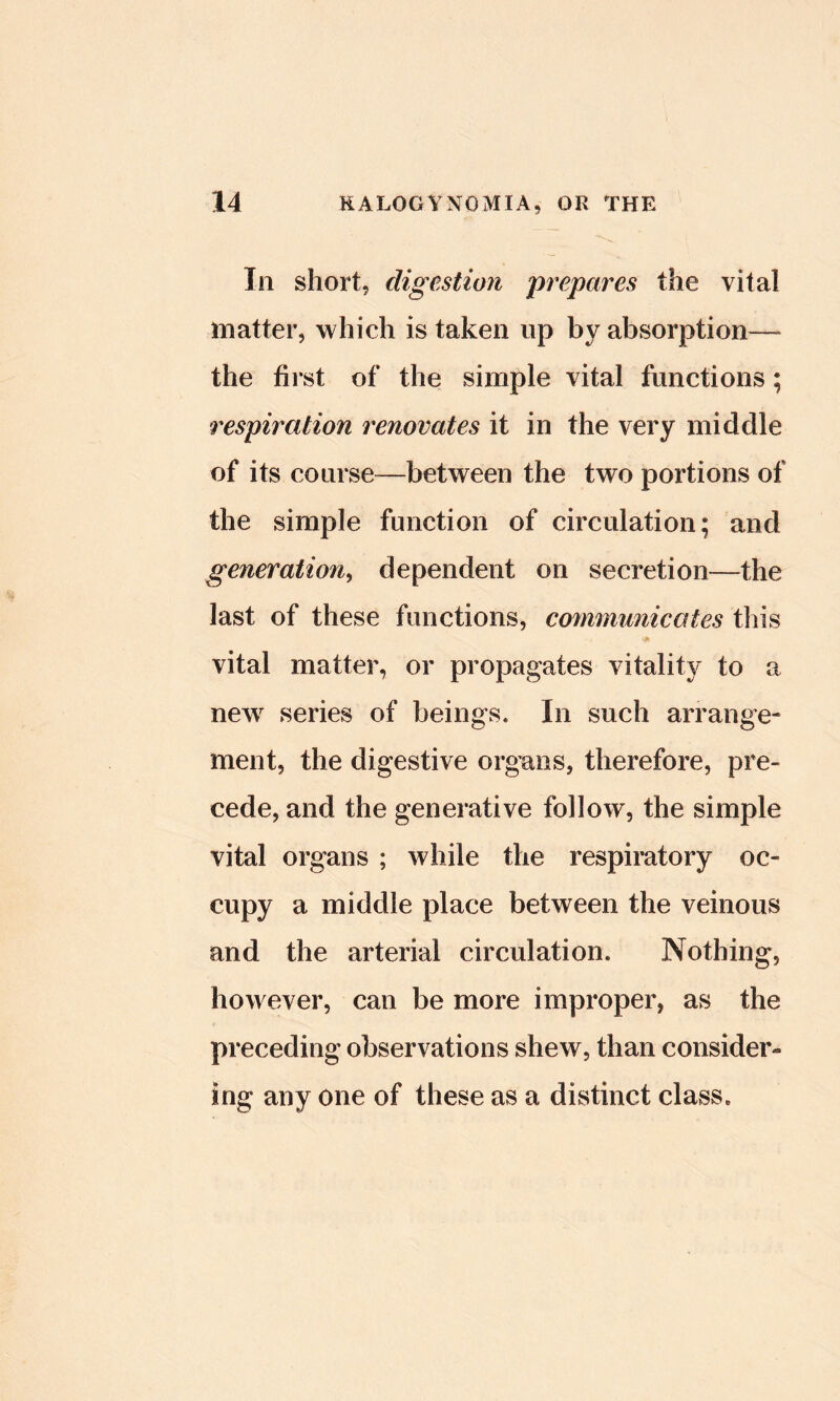 In short, digestion prepares the vital matter, which is taken up by absorption—^ the hi st of the simple vital functions; respiration renovates it in the very middle of its coarse—between the two portions of the simple function of circulation; and generation^ dependent on secretion—the last of these functions, communicates tliis vital matter, or propagates vitality to a new^ series of beings. In such arrange- ment, the digestive organs, therefore, pre- cede, and the generative follow, the simple vital organs ; while the respiratory oc- cupy a middle place between the veinous and the arterial circulation. Nothing, however, can be more improper, as the preceding observations shew, than consider- ing any one of these as a distinct class.