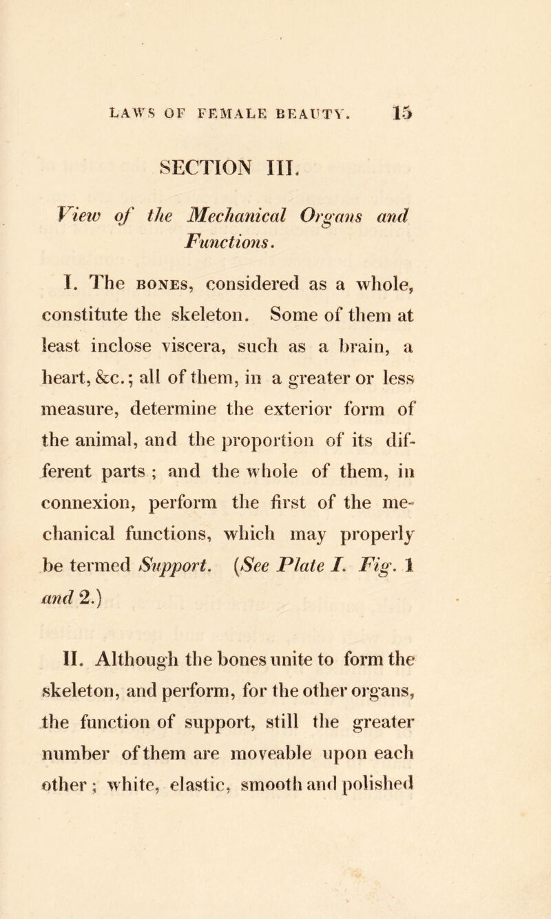 SECTION III. View of the Mechanical Organs anil Functions. I. The BONES, considered as a whole, constitute the skeleton. Some of them at least inclose uiscera, such as a brain, a heart, &c.; all of them., in a greater or less measure, determine the exterior form of the animal, and the proportion of its dif- ferent parts ; and the whole of them, in connexion, perform the first of the me- chanical functions, which may properly be termed Support. {See Plate I. Fig. 1 and 2.) II. Although the bones unite to form the skeleton, and perform, for the other organs, the function of support, still the greater number of them are moveable upon each other; white, elastic, smooth and polished