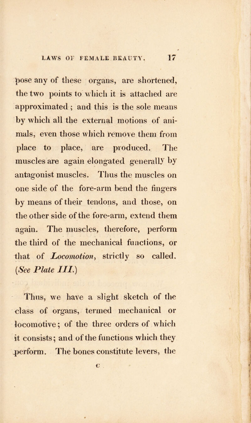 l^ose any of these organs, are shortened, the two points to which it is attached are approximated ; and this is the sole means by which all the external motions of ani- mals, even those which remove them from place to place, are produced. The muscles are again elongated generally by antagonist muscles. Thus the muscles on one side of the fore-arm bend the fingers by means of their tendons, and those, on the other side of the fore-arm, extend them again. The muscles, therefore, perform the third of the mechanical functions, or that of Locomotionj strictly so called, [See Plate IIL) Thus, we have a slight sketch of the class of organs, termed mechanical or locomotive; of the three orders of which it consists; and of the functions which they perform. The bones constitute levers, the c