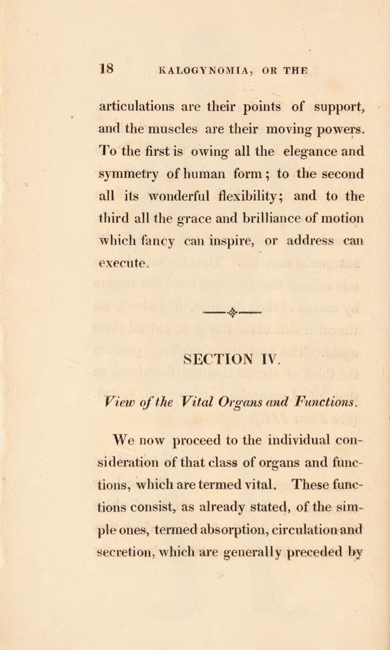 articulations are their points of support, and the muscles are their moving powers. To the first is owing all the elegance and symmetry of human form; to the second all its wonderful flexibility; and to the third all the grace and brilliance of motion which fancy can inspire, or address can execute. SECTION TV. VieiD of the Vital Organs and Functions. We now proceed to the individual con- sideration of that class of organs and func- tions, which are termed vital. These func- tions consist, as already stated, of the sim- ple ones, termed absorption, circulation and secretion, which are generally preceded by