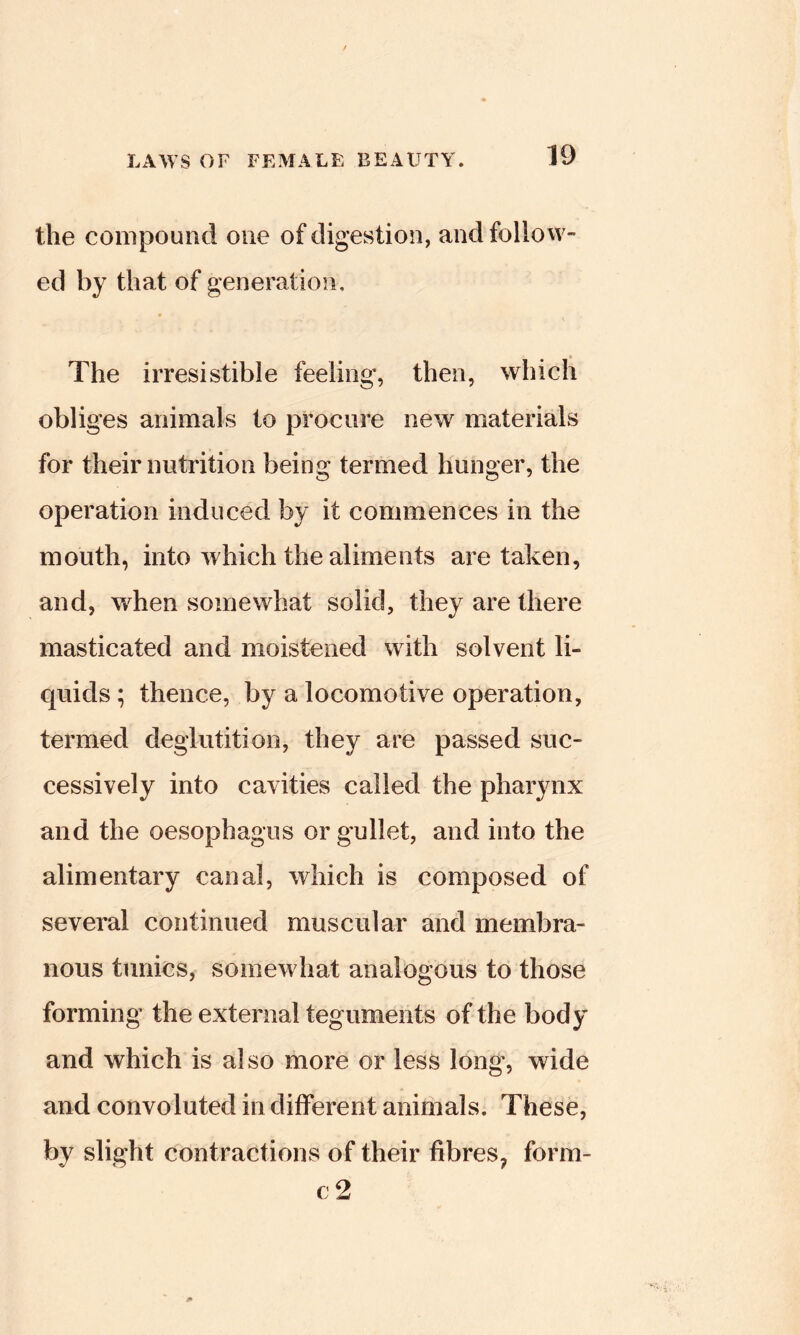 the compound one of digestion, and follow- ed by that of generation. The irresistible feeling, then, which obliges animals to procure new materials for their nutrition being termed hunger, the operation induced by it commences in the mouth, into which the aliments are taken, and, when somewhat solid, they are there masticated and moistened with solvent li- Cjuids ; thence, by a locomotive operation, termed deglutition, they are passed suc- cessively into cavities called the pharynx and the oesophagus or gullet, and into the alimentary canal, which is composed of several continued muscular and membra- nous tunics, somewhat analogous to those forming the external teguments of the body and which is also more or less long’, wide and convoluted in different animals. These, by slight contractions of their fibres, form- c2