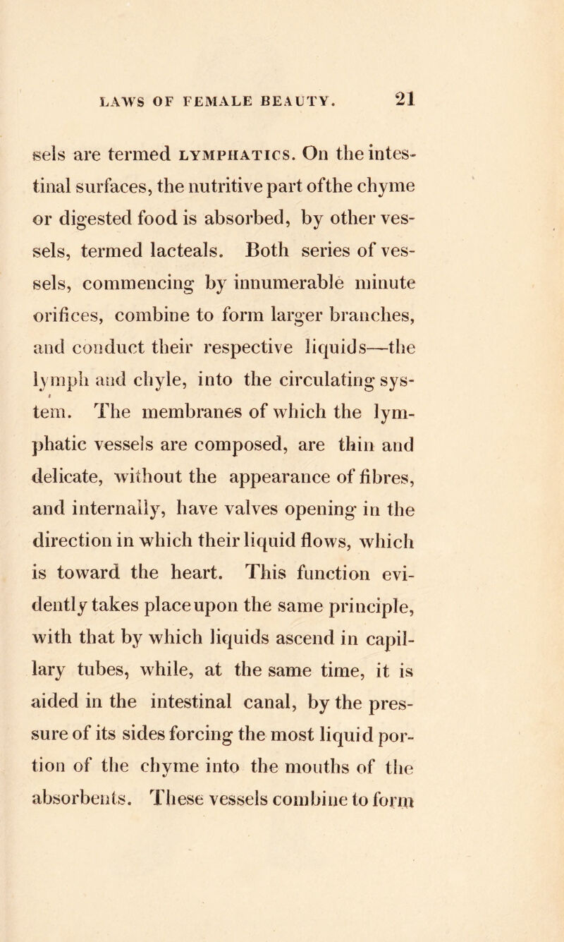 21 isels are termed lymphatics. On the intes- tinal surfaces, the nutritive part ofthe chyme or digested food is absorbed, by other ves- sels, termed lacteals. Both series of ves- sels, commencing by innumerable minute orifices, combine to form larger branches, and conduct their respective liquids—the lymph and chyle, into the circulating sys- I tern. The membranes of which the lym- phatic vessels are composed, are thin and delicate, without the appearance of fibres, and internally, have valves opening in the direction in which their liquid flows, which is toward the heart. This function evi- dently takes place upon the same principle, with that by which liquids ascend in capil- lary tubes, while, at the same time, it is aided in the intestinal canal, by the pres- sure of its sides forcing the most liquid por- tion of the chyme into the mouths of the absorbents. These vessels combine to form