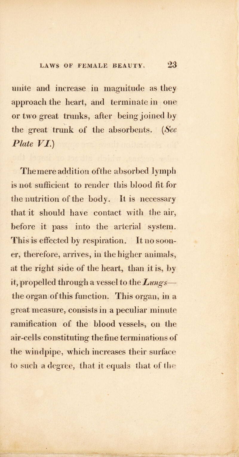 23 unite and increase in magnitude as they approach the heart, and terminate in one or two great trunks, after being joined by the great trunk of the absorbents. [See Plate VI.) The mere addition ofthe absorbed lymph is not sufficient to render this blood fit for the nutrition of the body. It is necessary that it should have contact with the air, before it pass into the arterial system. This is effected by respiration. It no soon- er, therefore, arrives, in the higher animals, at the right side of the heart, than it is, by it, propelled through a vessel to the Limgs— the organ of this function. This organ, in a great measure, consists in a peculiar minute ramification of the blood vessels, on the air-cells constituting the fine terminations of the windpipe, wffiich increases their surface to such a degree, that it equals that ofthe