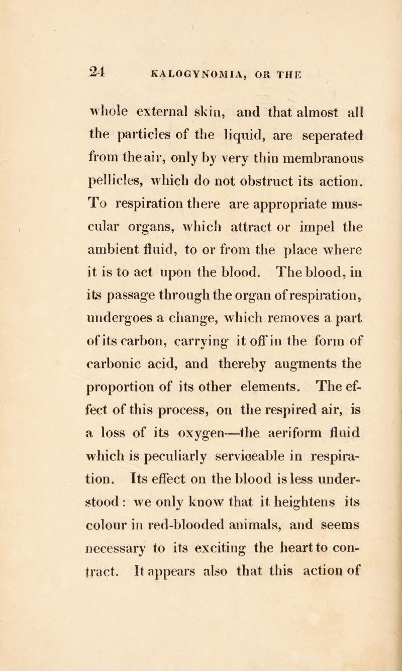 21 whole external skin, and “that almost all the particles of the liquid, are seperated from the air, only by very thin membranous pellicles, which do not obstruct its action. To respiration there are appropriate mus- cular organs, which attract or impel the ambient fluid, to or from the place where it is to act upon the blood. The blood, in its passage through the organ of respiration, undergoes a change, which removes a part of its carbon, carrying itofifin the form of carbonic acid, and thereby augments the proportion of its other elements. The ef- fect of this process, on the respired air, is a loss of its oxygen—the aeriform fluid which is peculiarly serviceable in respira- tion. Its effect on the blood is less under- stood : we only know that it heightens its colour in red-blooded animals, and seems necessary to its exciting the heart to con- tract. It appears also that this action of