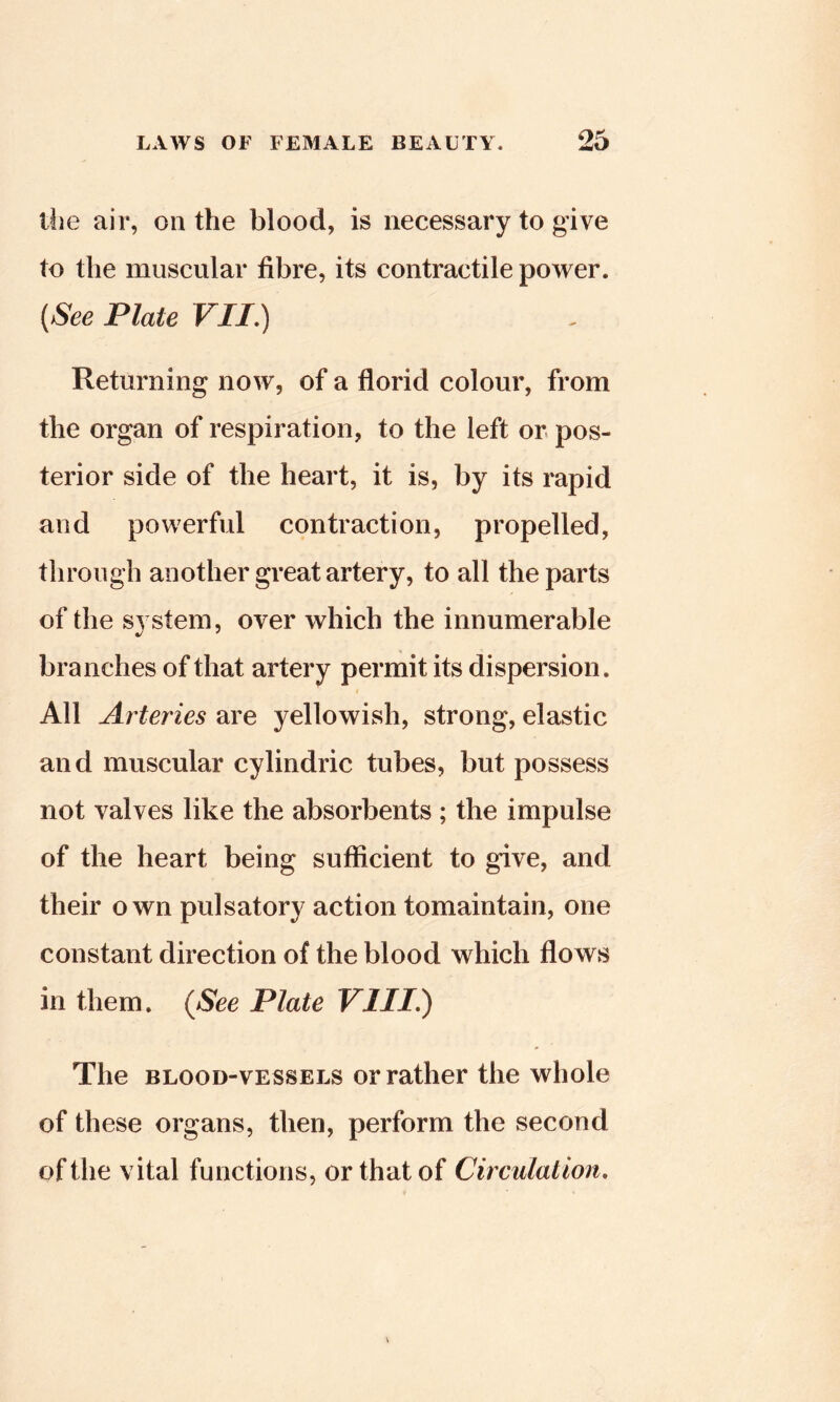 tlie air, on the blood, is necessary to give to the muscular fibre, its contractile power. {See Plate VII,) Returning now, of a florid colour, from the organ of respiration, to the left or pos- terior side of the heart, it is, by its rapid and powerful contraction, propelled, through another great artery, to all the parts of the system, over which the innumerable branches of that artery permit its dispersion. I All Arteries are yellowish, strong, elastic and muscular cylindric tubes, but possess not valves like the absorbents ; the impulse of the heart being sufficient to give, and their own pulsatory action tomaintain, one constant direction of the blood which flows in them. {See Plate VIII.) The BLOOD-VESSELS or rather the whole of these organs, then, perform the second of the vital functions, or that of Circulation,