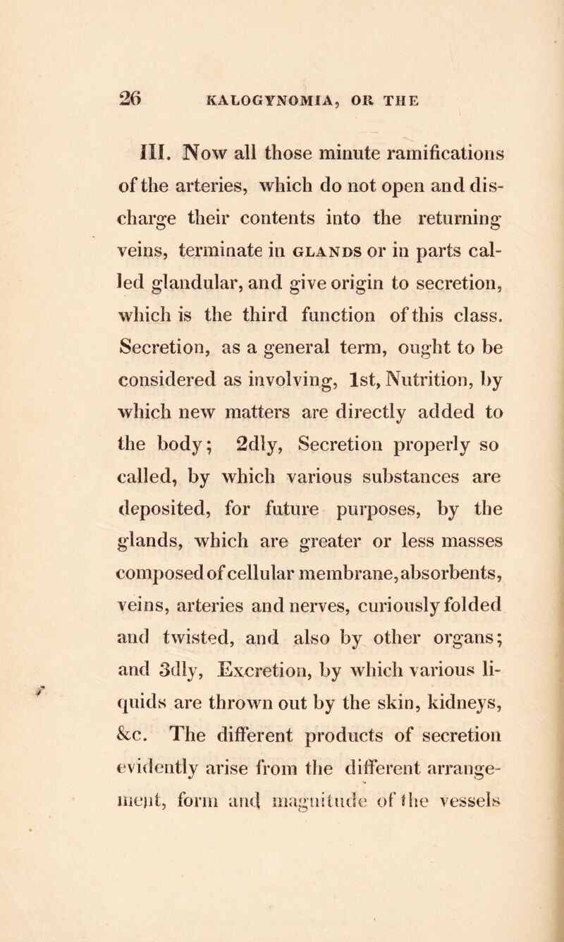 ni. Now all those minute ramifications of the arteries, which do not open and dis- charge their contents into the returning veins, terminate in glands or in parts cal- led glandular, and give origin to secretion, which is the third function of this class. Secretion, as a general term, ought to be considered as involving, 1st, Nutrition, ^>y which new matters are directly added to the body; 2dly, Secretion properly so called, by which various substances are deposited, for future purposes, by the glands, which are greater or less masses composed of cellular membrane, absorbents, veins, arteries and nerves, curiously folded and twisted, and also by other organs; and 3d}y, Excretion, by Avhich various li- quids are thrown out by the skin, kidneys, &c. The different products of secretion evidently arise from the different arrange- iiicjit, forin and magnitude of the vessels