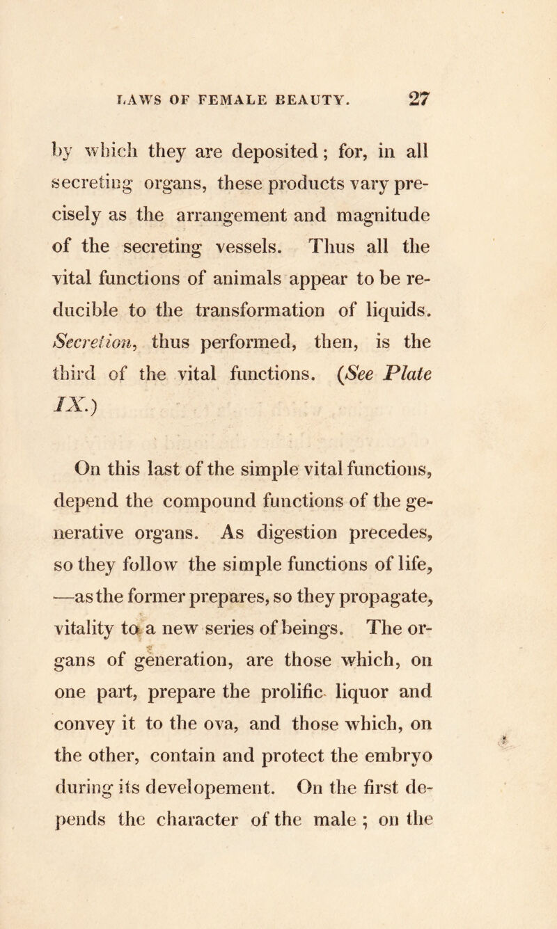 by which they are deposited; for, in all secreting organs, these products vary pre- cisely as the arrangement and magnitude of the secreting vessels. Thus all the vital functions of animals appear to be re- ducible to the transformation of liquids. Secretion^ thus performed, then, is the third of the vital functions. {See Plate On this last of the simple vital functions, depend the compound functions of the ge- nerative organs. As digestion precedes, so they follow the simple functions of life, —as the former prepares, so they propagate, vitality taa new series of beings. The or- gans of generation, are those which, on one part, prepare the prolific liquor and convey it to the ova, and those which, on the other, contain and protect the embryo during its developement. On the first de- pends the character of the male ; on the