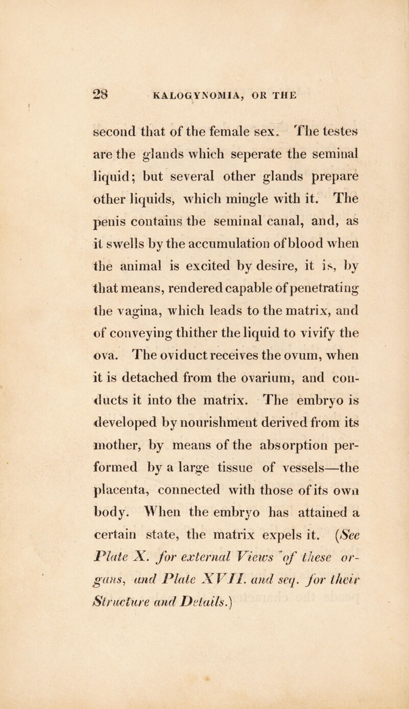 second that of the female sex. The testes are the glands which seperate the seminal liquid; but several other glands prepare other liquids, which mingle with it. The penis contains the seminal canal, and, as it swells by the accumulation of blood when the animal is excited by desire, it is, by that means, rendered capable of penetrating the vagina, which leads to the matrix, and of conveying thither the liquid to vivify the ova. The oviduct receives the ovum, when it is detached from the ovarium, and con- ducts it into the matrix. The embryo is developed by nourishment derived from its mother, by means of the absorption per- formed by a large tissue of vessels—the placenta, connected with those of its own body. When the embryo has attained a certain state, the matrix expels it. {See Plate X. for external Views of these or- gans^ and Plate XV 11. and seq. for their Si rice [lire and Details.)