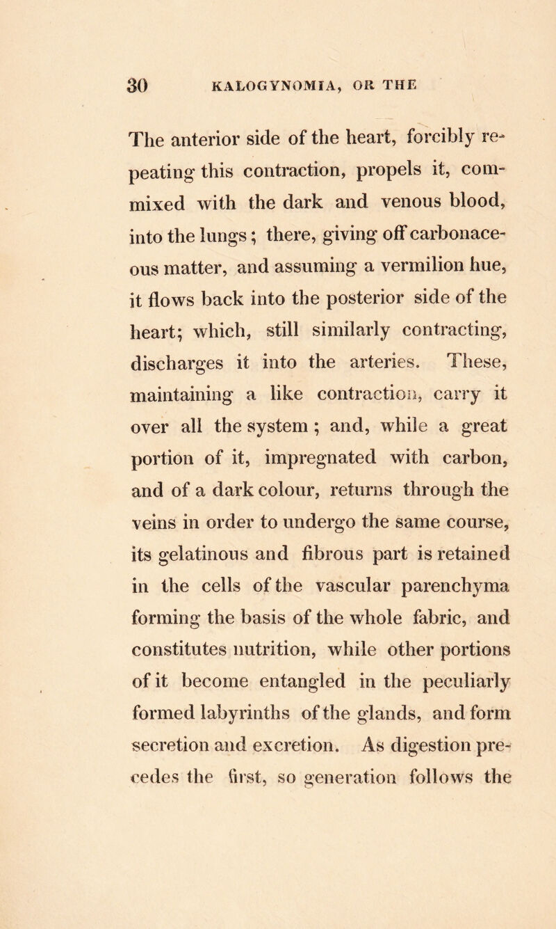 The anterior side of the heart, forcibly re- peating this contraction, propels it, coin- mixed with the dark and venous blood, into the lungs; there, giving off carbonace- ous matter, and assuming a vermilion hue, it flows back into the posterior side of the heart; which, still similarly contracting, discharges it into the arteries. These, maintaining a like contraction, carry it over all the system; and, while a great portion of it, impregnated with carbon, and of a dark colour, returns through the veins in order to undergo the same course, its gelatinous and fibrous part is retained in the cells of the vascular parenchyma forming the basis of the whole fabric, and constitutes nutrition, while other portions of it become entangled in the peculiarly formed labyrinths of the glands, and form secretion and excretion. As digestion pre- cedes the first, so generation follows the