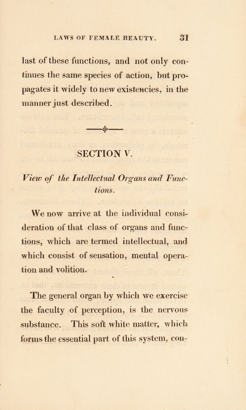 last of these functions, and not only con- tinues the same species of action, but pro- pagates it widely to new existencies, in the manner just described. 4* SECTION V. View of the Intellectual Organs and Func- tions, We now arrive at the individual consi- deration of that class of organs and func- tions, which are termed intellectual, and which consist of sensation, mental opera- tion and volition. % The general organ by which we exercise the faculty of perception, is the nervous substance. This soft white matter, which forms the essential part of this system, con-