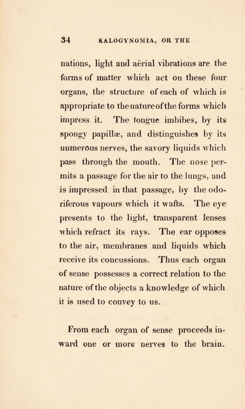 nations, light and aerial vibrations are the forms of matter which act on these four organs, the structure of each of which is appropriate to the nature of the forms which impress it. The tongue imbibes, by its spongy papillae, and distinguishes by its numerous nerves, the savory liquids which pass through the mouth. The nose per- mits a passage for the air to the lungs, and is impressed in that passage, by the odo- riferous vapours which it wafts. The eye presents to the light, transparent lenses which refract its rays. The ear opposes to the air, membranes and liquids which receive its concussions. Thus each organ of sense possesses a correct relation to the nature of the objects a knowledge of which it is used to convey to us. From each organ of sense proceeds in- ward one or more nerves to the brain.