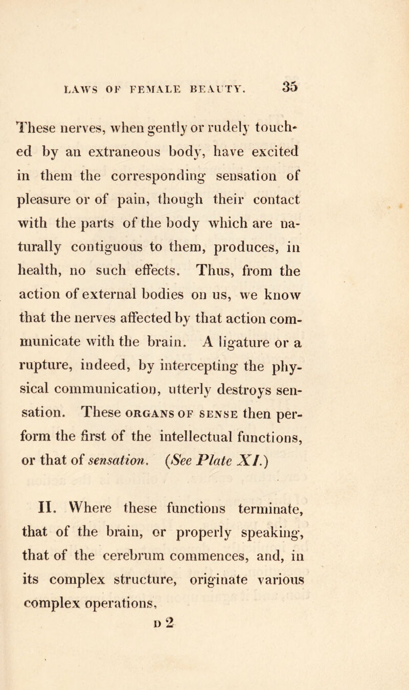 These nerv es, when gently or rudely touch- ed by an extraneous body, have excited in them the corresponding sensation of pleasure or of pain, though their contact with the parts of the body which are na- turally contiguous to them, produces, in health, no such effects. Thus, from the action of external bodies on us, we know that the nerves affected by that action com- municate with the brain. A ligature or a rupture, indeed, by intercepting the phy- sical communication, utterly destroys sen- sation. These organs of sense then per- form the first of the intellectual functions, or that of sensation. {See Plate XI.) II. Where these functions terminate, that of the brain, or properly speaking, that of the cerebrum commences, and, in its complex structure, originate various complex operations.