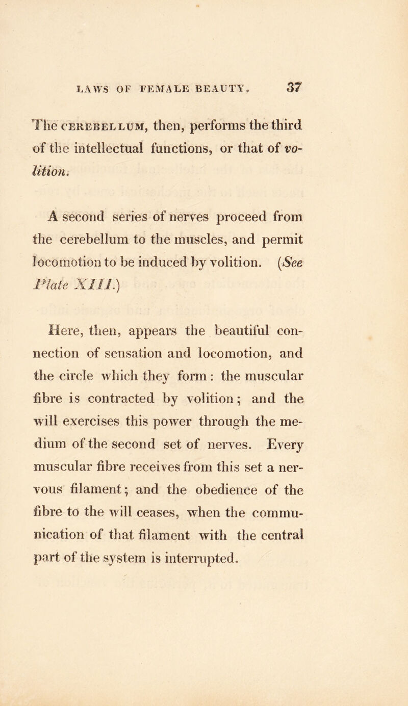 The CEREBELLUM, theii, performs the third of the intellectual functions, or that of vo- lition. A second series of nerves proceed from the cerebellum to the muscles, and permit locomotion to be induced by volition. [See Plate XIIL) Here, then, appears the beautiful con- nection of sensation and locomotion, and the circle which they form: the muscular fibre is contracted by volition; and the will exercises this power through the me- dium of the second set of nerves. Every muscular fibre receives from this set a ner- vous filament; and the obedience of the fibre to the will ceases, when the commu- nication of that filament with the central part of the system is interrupted.