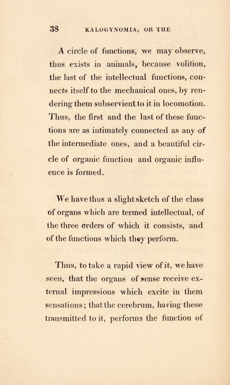 A circle of functions, we may observe^ thus exists in animals, because volition, the last of the intellectual functions, con- nects itself to the mechanical ones, by ren- dering them subservient to it in locomotion. Thus, the first and the last of these func- tions are as intimately connected as any of the intermediate ones, and a beautiful cir- cle of organic function and organic influ- ence is formed. We have thus a slight sketch of the class of organs which are termed intellectual, of the three orders of which it consists, and of the functions which they perform. Thus, to take a rapid view of it, we have seen, that the organs of sense receive ex- ternal impressions which excite in them sensations; that the cerebrum, having these transmitted to it, performs the function of