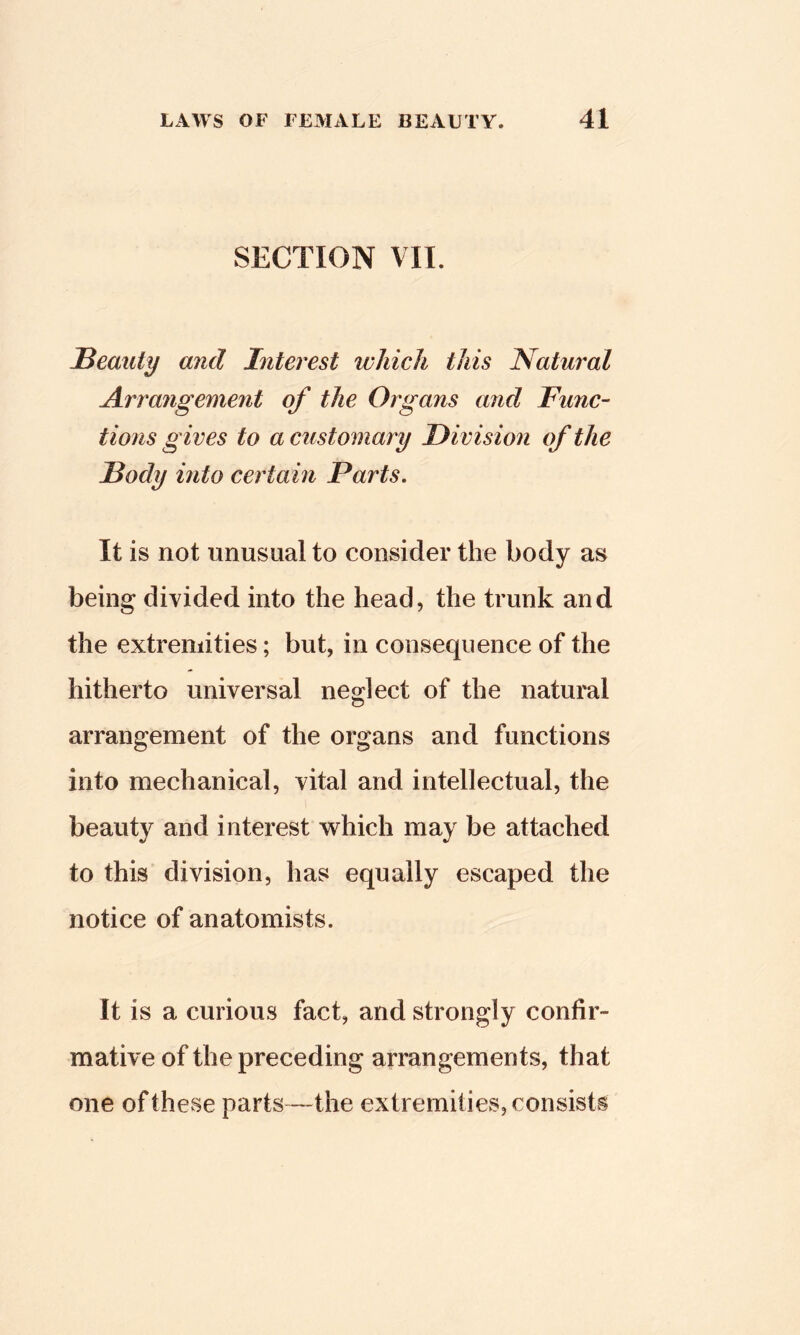 SECTION VII. JBeauty and Interest which this Natural Arrangement of the Organs and Func- tions gives to a customary Division of the Body into certain Parts. It is not unusual to consider the body as being divided into the head, the trunk and the extremities; but, in consequence of the hitherto universal nedect of the natural arrangement of the organs and functions into mechanical, vital and intellectual, the beauty and interest which may be attached to this division, has equally escaped the notice of anatomists. It is a curious fact, and strongly confir- mative of the preceding arrangements, that one of these parts—the extremities, consists