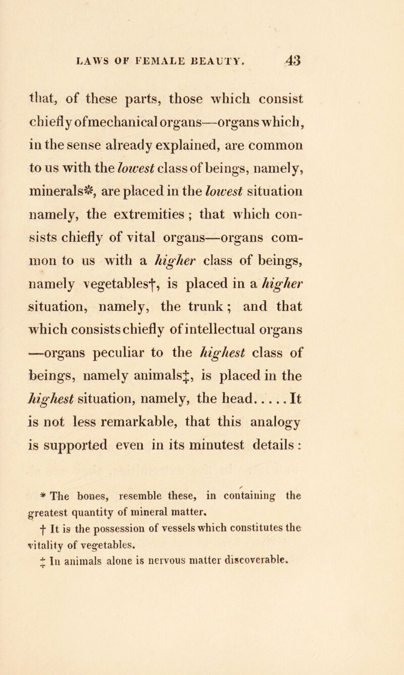 that, of these parts, those which consist chiefly of mechanical organs—organs which, in the sense already explained, are common to us with the lowest class of beings, namely, minerals^, are placed in the lowest situation namely, the extremities ; that which con- sists chiefly of vital organs—organs com- mon to us with a higher class of beings, namely vegetables*]*, is placed in a higher situation, namely, the trunk; and that which consists chiefly of intellectual organs —organs peculiar to the highest class of beings, namely animalsj, is placed in the highest situation, namely, the head..... It is not less remarkable, that this analogy is supported even in its minutest details : * The bones, resemble these, in containing* the greatest quantity of mineral matter, f It is the possession of vessels which constitutes the vitality of vegetables. J In animals alone is nervous matter discoverable.