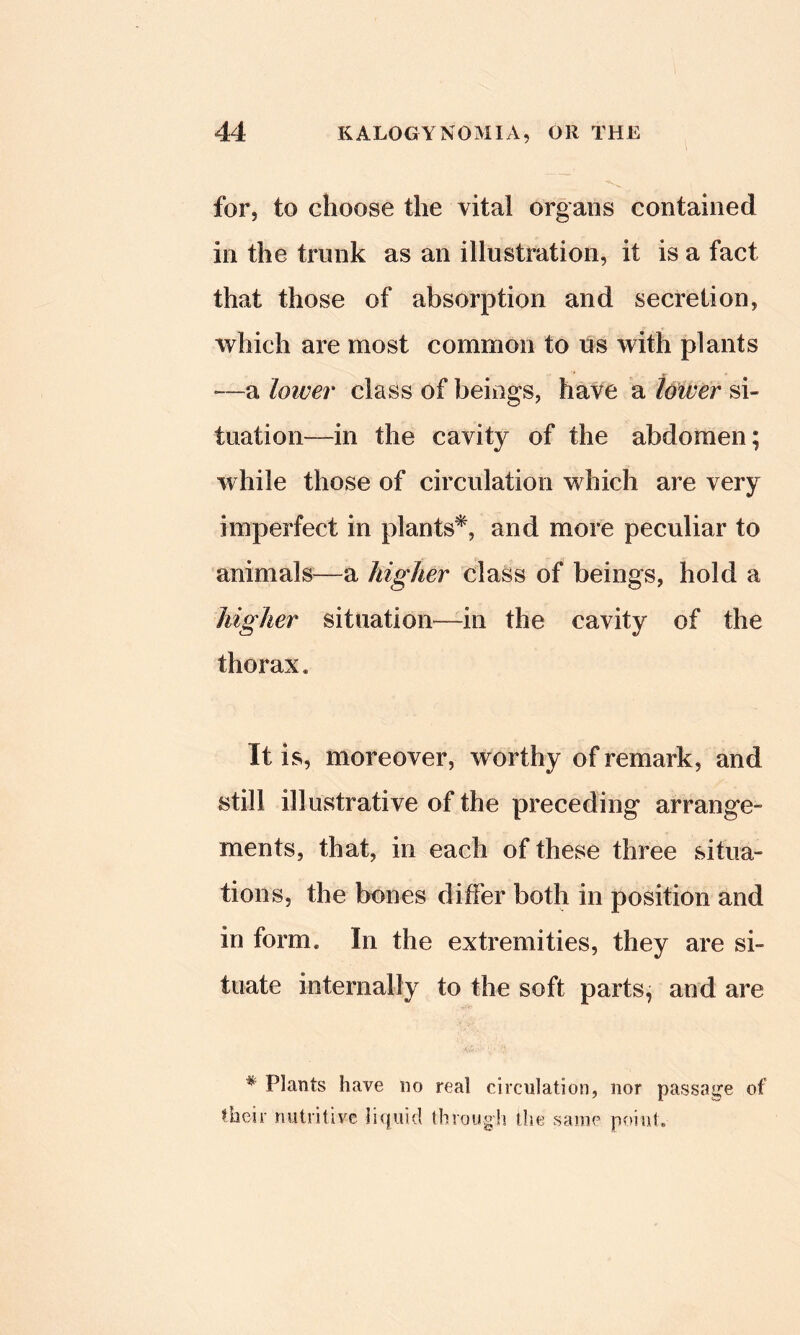 for, to choose the vital organs contained in the trunk as an illustration, it is a fact that those of absorption and secretion, which are most common to us with plants —a lower class of beings, have a Uwer si- tuation—in the cavity of the abdomen; while those of circulation which are very imperfect in plants*, and more peculiar to animals^—a higher class of beings, hold a higher situation—in the cavity of the thorax. It is, moreover, worthy of remark, and still illustrative of the preceding arrange- ments, that, in each of these three situa- tions, the bones differ both in position and in form. In the extremities, they are si- tuate internally to the soft parts, and are * Plants have no real circulation, nor passage of their nutritive liijuid through the same point.