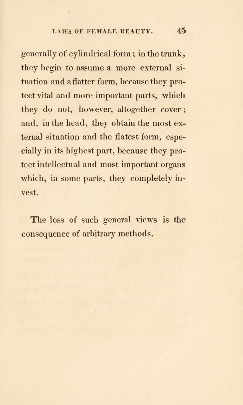 generally of cylindrical form; in the trunk, they begin to assume a more external si- tuation and a flatter form, because they pro- tect vital and more important parts, which they do not, however, altogether cover ; and, in the head, they obtain the most ex- ternal situation and the flatest form, espe- cially in its highest part, because they pro- tect intellectual and most important organs which, in some parts, they completely in- vest. The loss of such general views is the consequence of arbitrary methods.