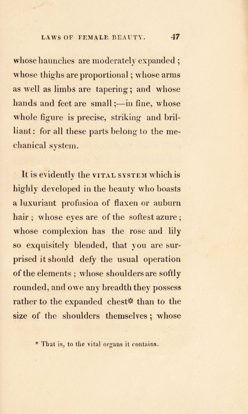 whose haunches are inoderatelv exuaiicled ; whose thighs are proportional; whose arms as well as limbs are tapering; and wiiose hands and feet are small;—in fine, whose whole figure is precise, striking and bril- liant: for ail these parts belong to the me- chanical system. %/ It is evidently the yiTAL system which is 4/ highly deyeloped in the beauty who boasts a luxuriant profusion of flaxen or auburn hair ; whose eyes are of the softest azure ; whose complexion has the rose and lily so exquisitely blended, that you are sur- prised it should defy the usual operation of the elements ; whose shoulders are softly rounded, and owe any breadth they possess rather to the expanded chests than to the size of the shoulders themselyes; whose