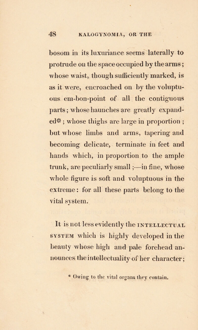 bosom in its luxuriance seems laterally to protrude on the space occupied by the arms; whose waist, though sufficiently marked, is as it were, encroached on by the voluptu- ous em-bon-point of all the contiguous parts; whose haunches are greatly expaiid- ed^f^; whose thighs are large in proportion ; but whose limbs and arms, tapering and becoming delicate, terminate in feet and hands which, in proportion to the ample trunk, are peculiarly small;—indue, whose whole figure is soft and voluptuous in the extreme: for all these parts belong to the vital system. It is not less evidently the intellectual SYSTEM which is highly developed in the beauty whose high and pale forehead an- liounces the intellectuality of her character;