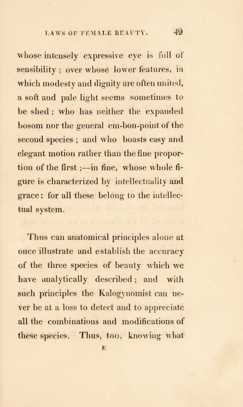 whose intensely expressive eve is full of sensibility ; over whose lower features, in which modesty and dignity are often united, a soft and pale light seems sometimes to be shed ; who has neither the expanded bosom nor the general em-bon-point of the second species ; and who boasts easy and elegant motion rather than the fine propor- tion of the first;—in fine, whose whole fi- gure is characterized bv intellectiialitv and grace: for all these belong to the intellec- tual system. Thus can anatomical principles alone at once illustrate and establish the accuracy of the three species of beauty v/hich we have analytically described; and with such principles the Kalogynomist can ne- ver be at a loss to detect and to appreciate all the combinations and modifications of these species. Thus, too, knowing Mhat E