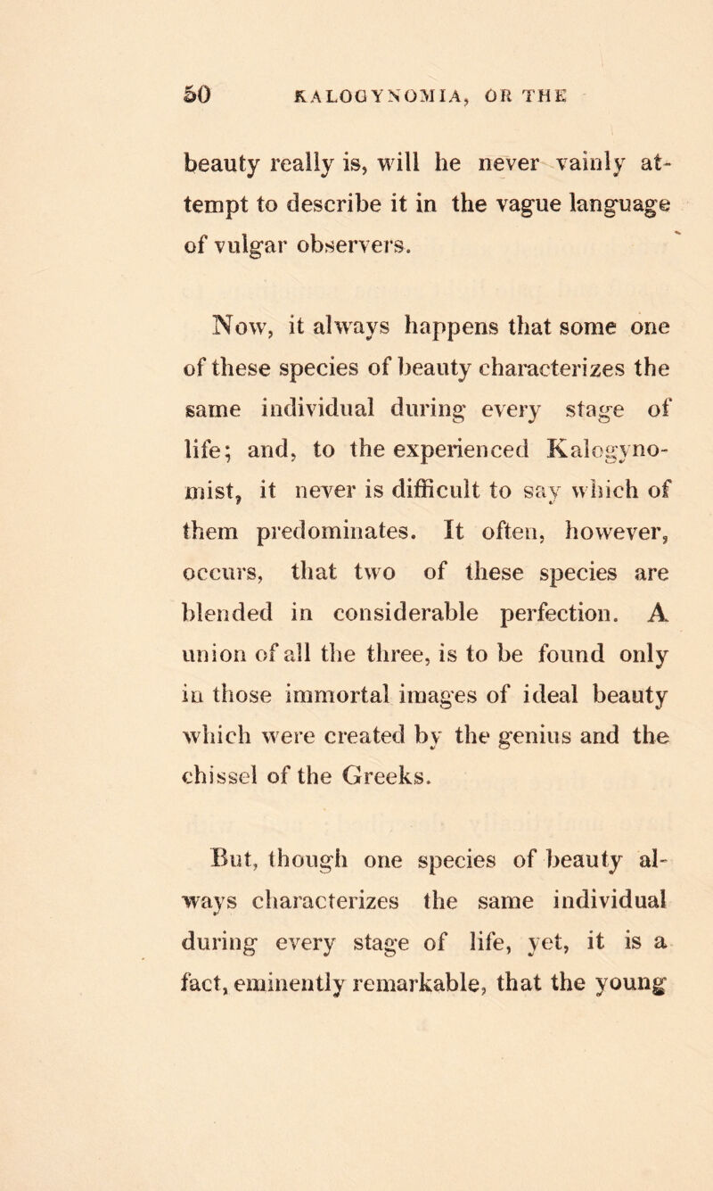 beauty really is, will he never vainly at- tempt to describe it in the vague language of vulgar observers. Now, it always happens that some one of these species of beauty characterizes the same individual during every stage of life; and, to the experienced Kalogyno- mist, it never is difficult to sav which of them predominates. It often, however, occurs, that two of these species are blended in considerable perfection. A union of all the three, is to be found only in those immortal images of ideal beauty which w ere created by the genius and the chissel of the Greeks. But, though one species of beauty ah ways characterizes the same individual during every stage of life, yet, it is a fact, eminently remarkable, that the young