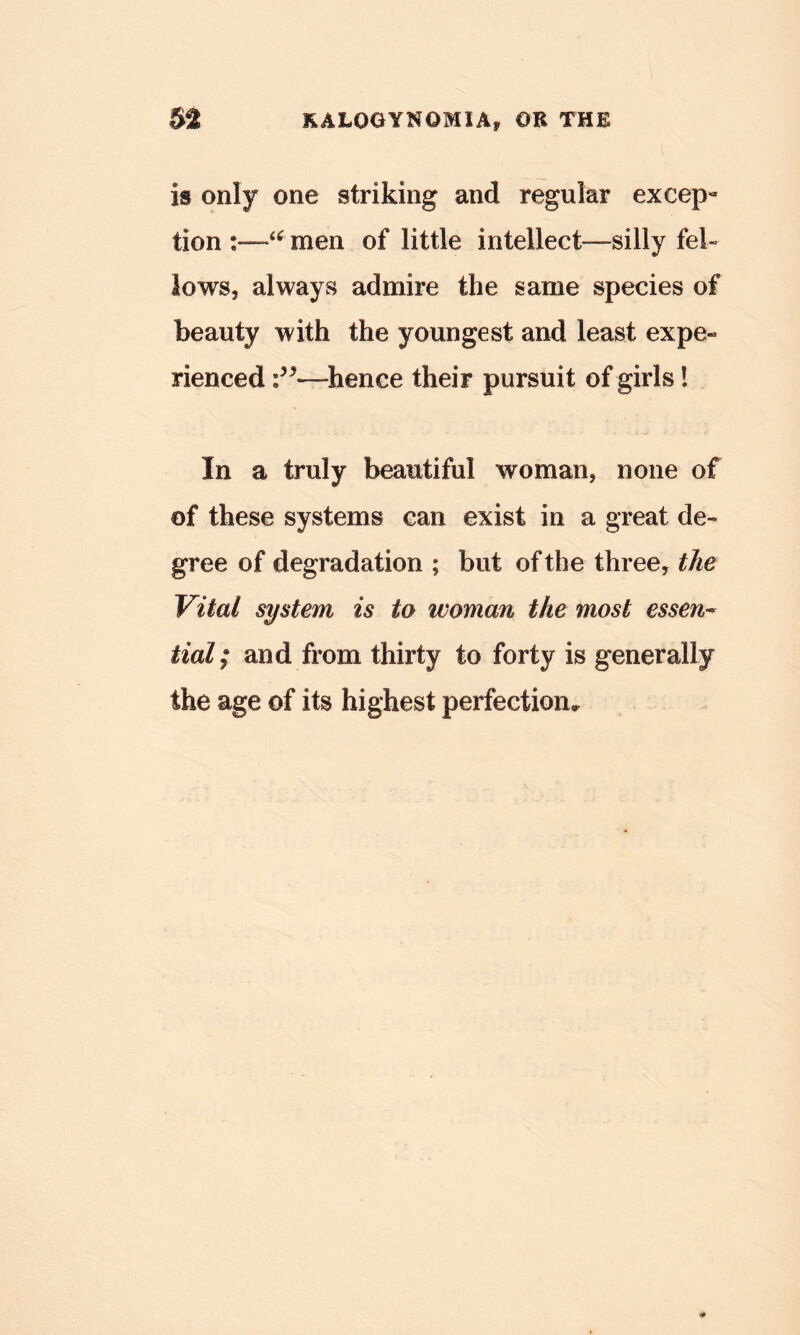 is only one striking and regular except tion men of little intellect—silly fel- lows, always admire the same species of beauty with the youngest and least expe« rienced —hence their pursuit of girls I In a truly beautiful woman, none of of these systems can exist in a great de- gree of degradation ; but of the three, the Vital system is to woman the most essen- tial; and from thirty to forty is generally the age of its highest perfection.