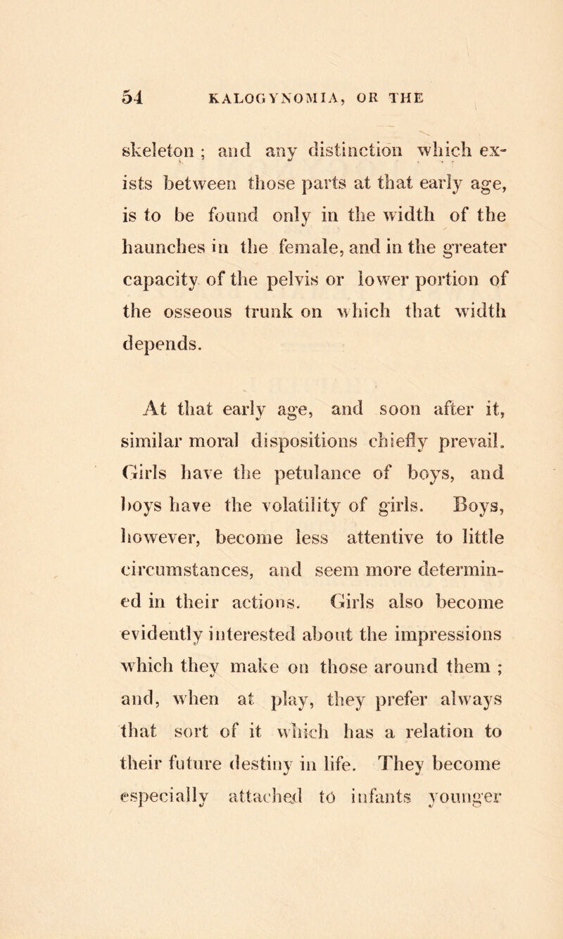 skeleton ; and any distiiiction wliicli ex- ists between those parts at that early age, is to be found only in the width of the haunches in the female, and in the greater capacity of the pelvis or lower portion of the osseous trunk on which that width depends. At that early age, and soon after it, similar moral dispositions chiefly prevail. Girls have the petulance of boys, and boys have the volatility of girls. Boys, however, become less attentive to little circumstances, and seem more determin- ed in their actions. Girls also become evidently interested about the impressions which thev make on those around them ; and, when at play, they prefer always that sort of it v^hich has a relation to in life. They become especially attaclied to infants younger their future destiny