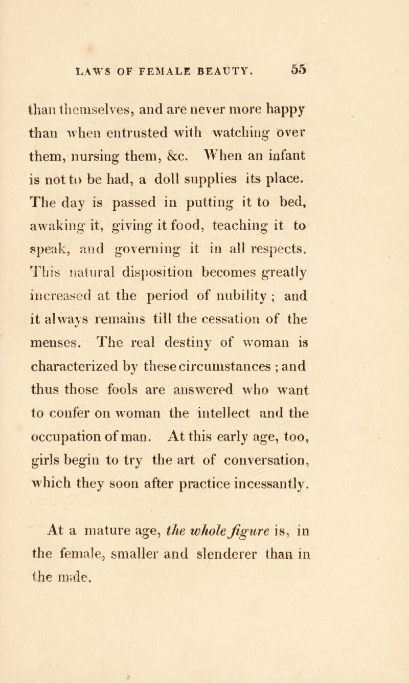 than themselves, and are never more happy than when entrusted with watching over them, nursing them, See. When an infant is not to be had, a doll supplies its place. The day is passed in putting it to bed, awaking it, giving it food, teaching it to speak, and governing it in all respects. Hi is .natural disposition becomes greatly increased at the period of nubility ; and it always remains till the cessation of the menses. The real destiny of woman is characterized by these circumstances ; and thus those fools are ans^vered who want to confer on woman the intellect and the occupation of man. At this early age, too, girls begin to try the art of conversation, which they soon after practice incessantly. At a mature age, the whole figure is, in the female, smaller and slenderer than in the male.