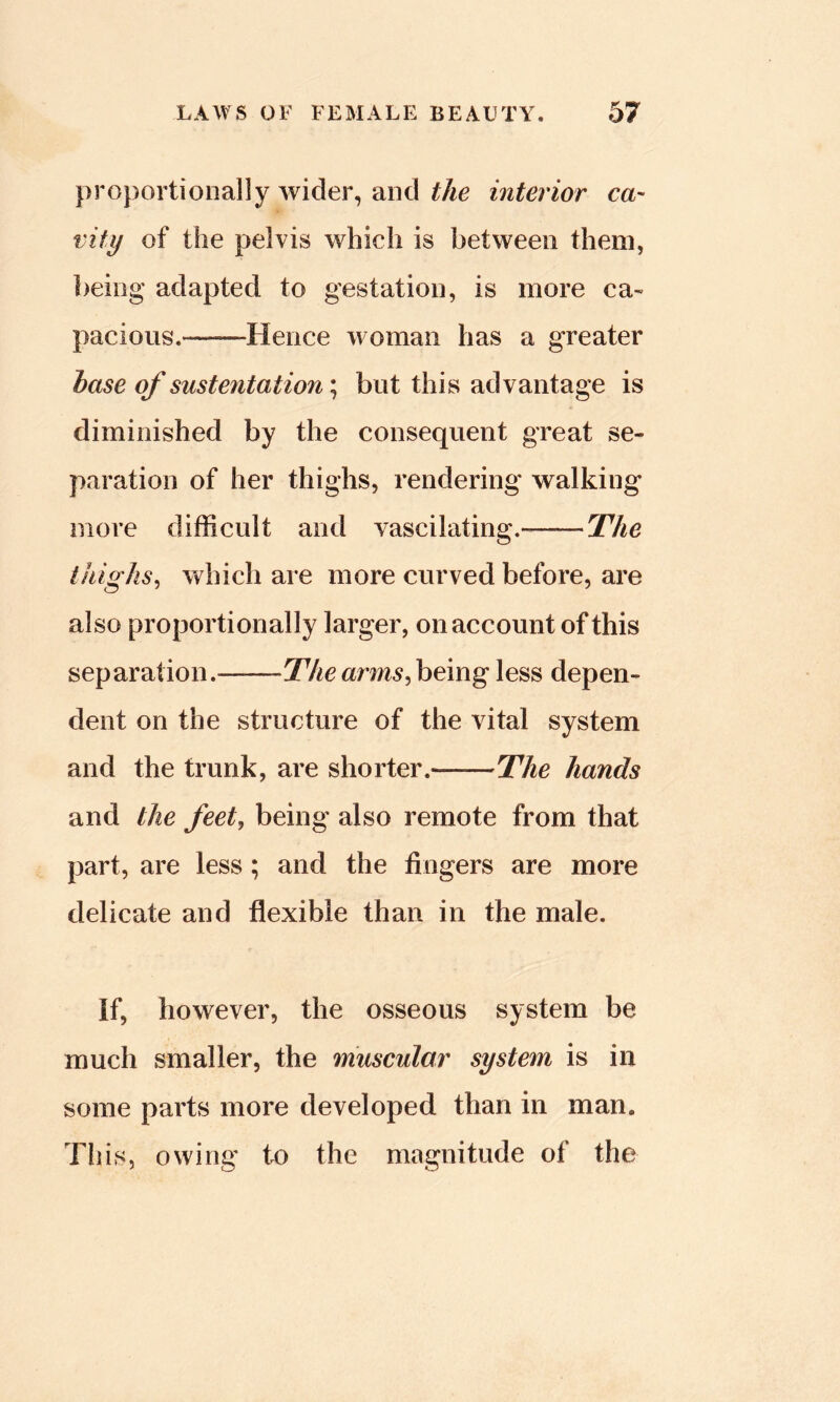 proportionally wider, and the interior ca- vity of the pelvis which is between them, being adapted to gestation, is more ca- pacious.——Hence woman has a greater base of sustentation; but this advantage is diminished by the consequent great se- paration of her thighs, rendering walking more difficult and vascilating. The (highs, which are more curved before, are also proportionally larger, on account of this separation. -The arms,being less depen- dent on the structure of the vital system and the trunk, are shorter.——The hands and the feet, being also remote from that part, are less; and the fingers are more delicate and flexible than in the male. if, however, the osseous system be much smaller, the muscular system is in some parts more developed than in man. This, owing to the magnitude of the