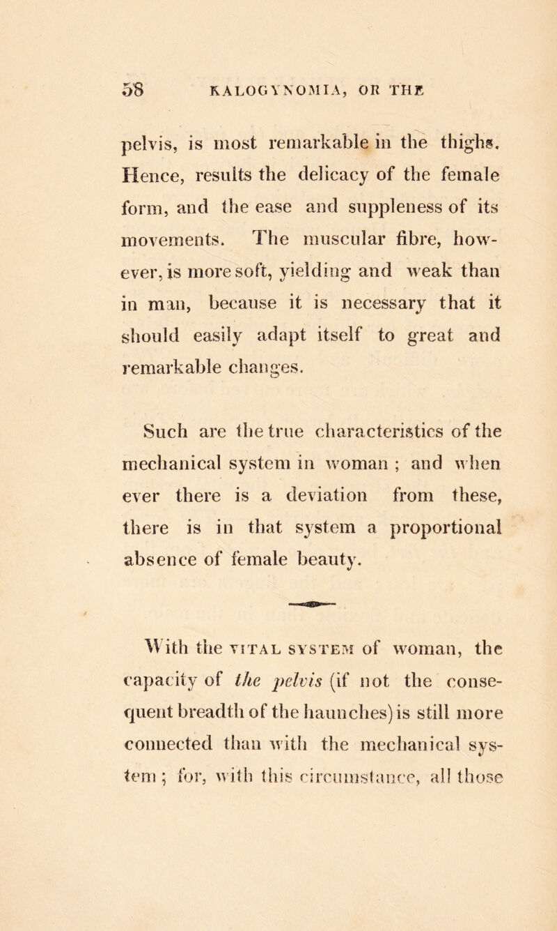 pelvis, is most remarkable in the thighs. Hence, results the delicacy of the female form, and the ease and suppleness of its movements. The muscular fibre, how- ever, is more soft, yielding and weak than in man, because it is necessary that it should easily adapt itself to great and remarkable changes. Such are tlie true characteristics of the mechanical system in woman ; and u hen ever there is a deviation from these, there is in that system a proportional absence of female beauty. With the VITAL system of woman, the capacity of the pelvis (if not the conse- quent breadth of the haunches) is still more connected than with the mechanical sys- tem ; for, with this circumslaiicc, ail those