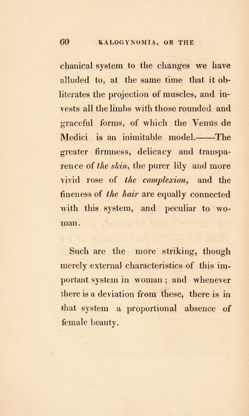 chaiiical system to the changes we have alluded to, at the same time that it ob- literates the projection of muscles, and in- vests all the limbs with those rounded and graceful forms, of which the Venus de Medici is an inimitable model.——The greater firmness, delicacy and transpa- rence of the skin^ the purer lily and more vivid rose of the complexion^ and the fineness of the hair are equally connected with this system, and peculiar to wo- man . Such are the more striking, though merely external characteristics of this im- portant system in woman ; and whenever there is a deviation from these, there is in that system a proportional absence of female beauty.