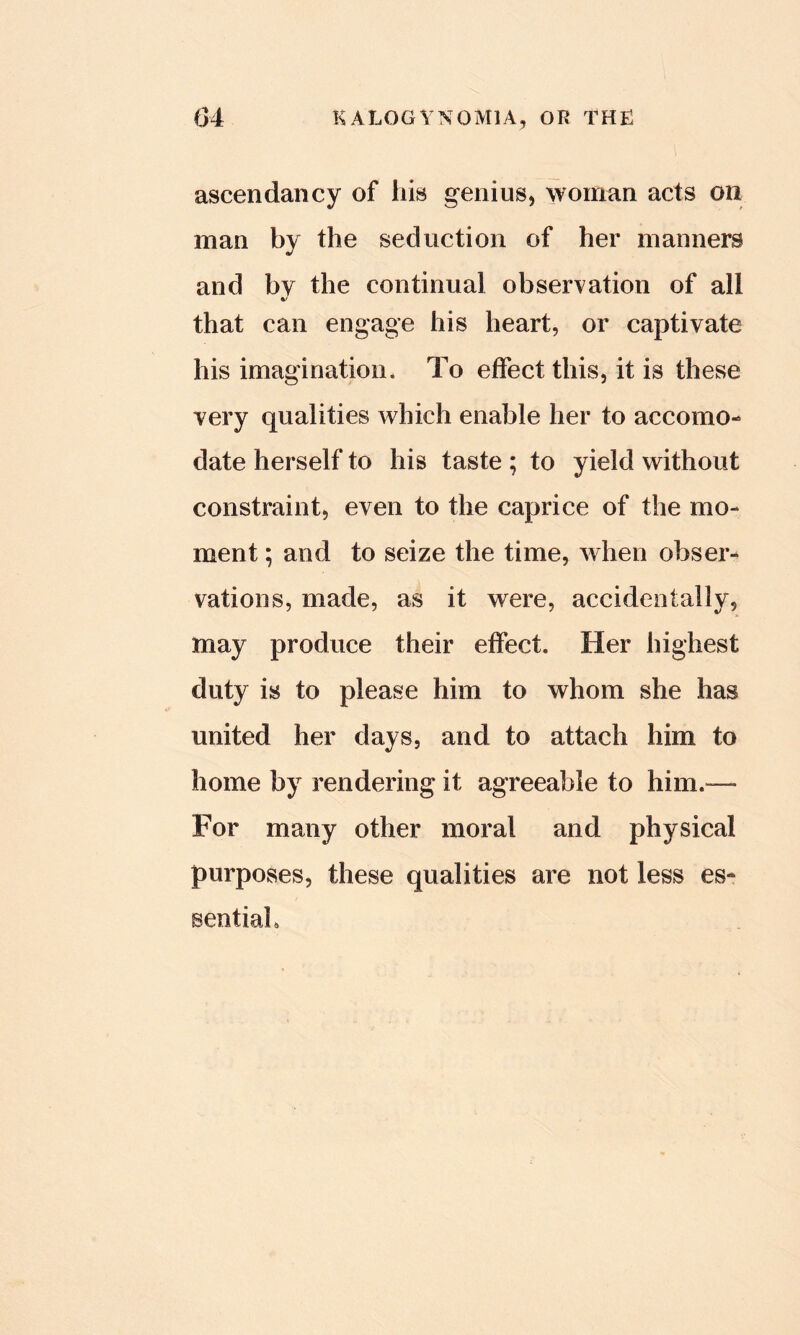 ascendancy of liis genius, woman acts on man by the seduction of her manners and bv the continual observation of all that can engage his heart, or captivate his imagination* To effect this, it is these very qualities which enable her to accomo- date herself to his taste ; to yield without constraint, even to the caprice of the mo- ment ; and to seize the time, when obser- vations, made, as it were, accidentally, may produce their effect. Her highest duty is to please him to whom she has united her days, and to attach him to home by rendering it agreeable to him.— For many other moral and physical purposes, these qualities are not less es- sentiah