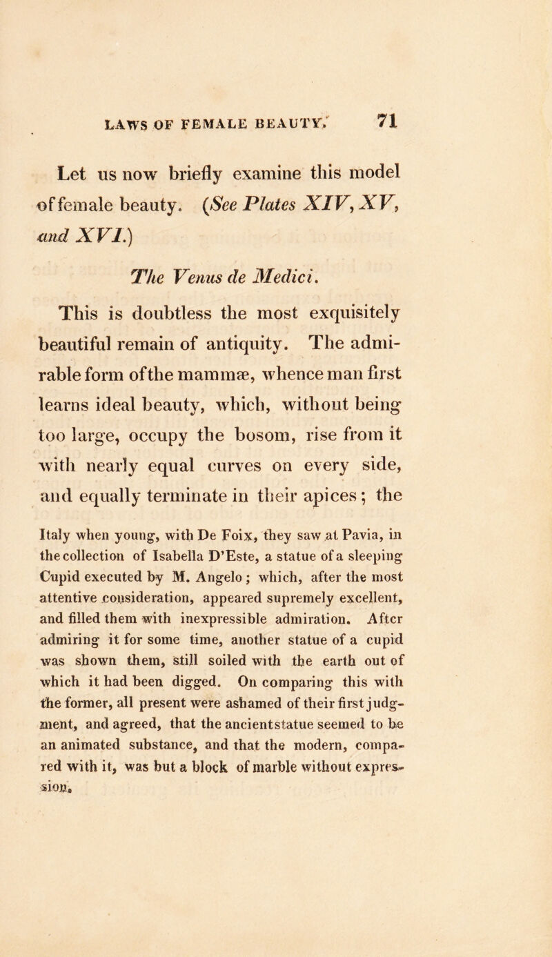 Let us now briefly examine this model of female beauty. (JSee Plates XIV^ XV, and XVL) The Venus de 3Iedici, This is doubtless the most exquisitely beautiful remain of antiquity. The admi- rable forai of the mammae, whence man first learns ideal beauty, which, without being too large, occupy the bosom, rise from it with nearly equal curves on every side, and equally terminate in their apices ; the Italy when young’, with De Foix, they saw at Pavia, in the collection of Isabella D’Este, a statue of a sleeping Cupid executed by M. Angelo ; which, after the most attentive consideration, appeared supremely excellent, and filled them with inexpressible admiration. After admiring it for some time, another statue of a cupid was shown them, still soiled with the earth out of which it had been digged. On comparing this with the former, all present were ashamed of their first judg- ment, and agreed, that the ancient statue seemed to be an animated substance, and that the modern, compa- red with it, was but a block of marble without expres- sion.