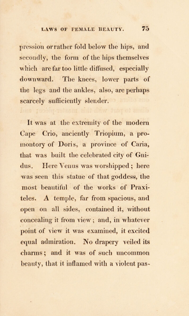 |)ressioii or rather fold below the hips, and secondly, the form of the hips themselves which are far too little diffused, especially downward. The knees, lower parts of the legs and the ankles, also, are perhaps scarcely sufficiently slender. It was at the extremity of the modern Cape Crio, anciently Triopium, a pro- montory of Doris, a province of Caria, that was built the celebrated city of Gnb dus. Here Yenus w as worshipped ; here was seen this statue of that goddess, the most beautiful of the works of Praxi- teles. A temple, far from spacious, and open on all sides, contained it, without concealing it from view ; and, in whatever point of view it was examined, it excited equal admiration. No drapery veiled its charms; and it was of such uncommon beauty, that it inflamed with a violent pas-