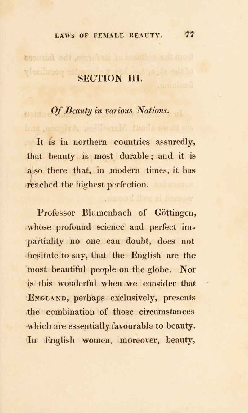 SECTION III. Of Bemity in various Nations, It is in northern countries assuredly, that beauty is most durable; and it is also there that, in modern times, it has reached the highest perfection. t Professor Blumenbach of Gottingen, ■ whose profound science and perfect im- partiality no one can doubt, does not hesitate to say, that the English are the most beautiful people on the globe. Nor is this wonderful when we consider that England, perhaps exclusively, presents the combination of those circumstances which are essentially favourable to beauty. In English women, .moreover, beauty,